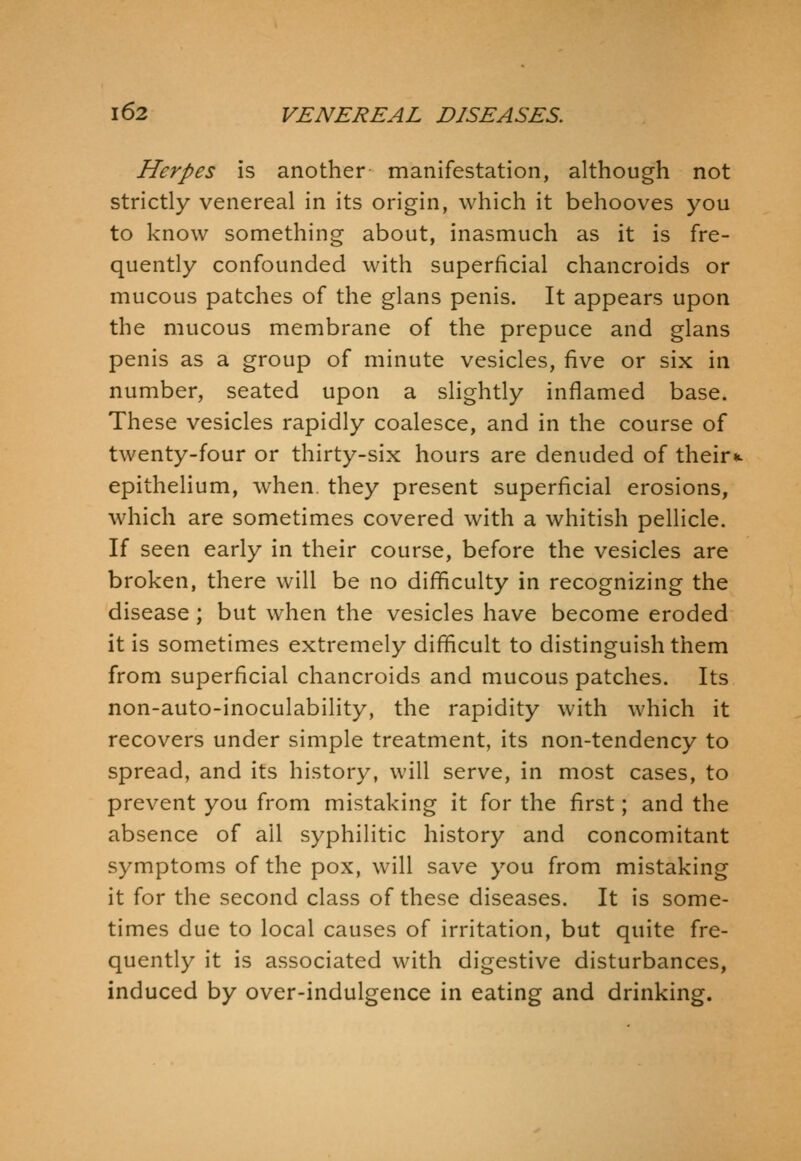 Herpes is another manifestation, although not strictly venereal in its origin, which it behooves you to know something about, inasmuch as it is fre- quently confounded with superficial chancroids or mucous patches of the glans penis. It appears upon the mucous membrane of the prepuce and glans penis as a group of minute vesicles, five or six in number, seated upon a slightly inflamed base. These vesicles rapidly coalesce, and in the course of twenty-four or thirty-six hours are denuded of their*, epithelium, when they present superficial erosions, which are sometimes covered with a whitish pellicle. If seen early in their course, before the vesicles are broken, there will be no diflficulty in recognizing the disease ; but when the vesicles have become eroded it is sometimes extremely difficult to distinguish them from superficial chancroids and mucous patches. Its non-auto-inoculability, the rapidity with which it recovers under simple treatment, its non-tendency to spread, and its history, will serve, in most cases, to prevent you from mistaking it for the first; and the absence of ail syphilitic history and concomitant symptoms of the pox, will save you from mistaking it for the second class of these diseases. It is some- times due to local causes of irritation, but quite fre- quently it is associated with digestive disturbances, induced by over-indulgence in eating and drinking.