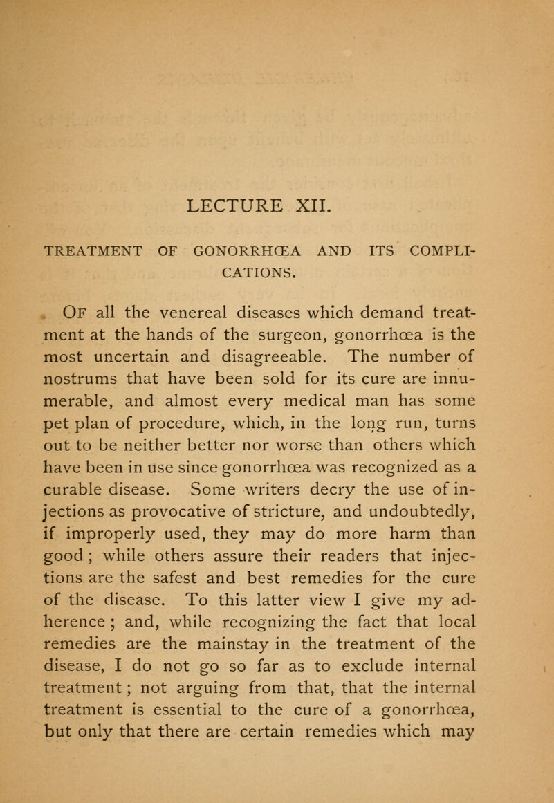 LECTURE XII. TREATMENT OF GONORRHOEA AND ITS COMPLI- CATIONS. Of all the venereal diseases which demand treat- ment at the hands of the surgeon, gonorrhoea is the most uncertain and disagreeable. The number of nostrums that have been sold for its cure are innu- merable, and almost every medical man has some pet plan of procedure, which, in the long run, turns out to be neither better nor worse than others which have been in use since gonorrhoea was recognized as a curable disease. Some writers decry the use of in- jections as provocative of stricture, and undoubtedly, if improperly used, they may do more harm than good ; while others assure their readers that injec- tions are the safest and best remedies for the cure of the disease. To this latter view I give my ad- herence ; and, while recognizing the fact that local remedies are the mainstay in the treatment of the disease, I do not go so far as to exclude internal treatment; not arguing from that, that the internal treatment is essential to the cure of a gonorrhoea, but only that there are certain remedies which may