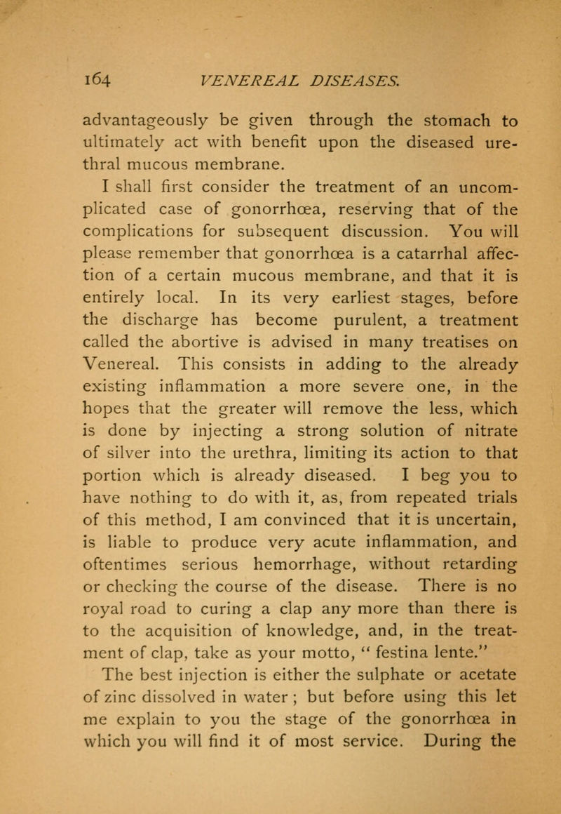 advantageously be given through the stomach to ultimately act with benefit upon the diseased ure- thral mucous membrane. I shall first consider the treatment of an uncom- plicated case of gonorrhoea, reserving that of the complications for subsequent discussion. You will please remember that gonorrhoea is a catarrhal affec- tion of a certain mucous membrane, and that it is entirely local. In its very earliest stages, before the discharge has become purulent, a treatment called the abortive is advised in many treatises on Venereal. This consists in adding to the already existing inflammation a more severe one, in the hopes that the greater will remove the less, which is done by injecting a strong solution of nitrate of silver into the urethra, limiting its action to that portion which is already diseased. I beg you to have nothing to do with it, as, from repeated trials of this method, I am convinced that it is uncertain, is liable to produce very acute inflammation, and oftentimes serious hemorrhage, without retarding or checking the course of the disease. There is no royal road to curing a clap any more than there is to the acquisition of knowledge, and, in the treat- ment of clap, take as your motto, *' festina lente. The best injection is either the sulphate or acetate of zinc dissolved in water; but before using this let me explain to you the stage of the gonorrhoea in which you will find it of most service. During the