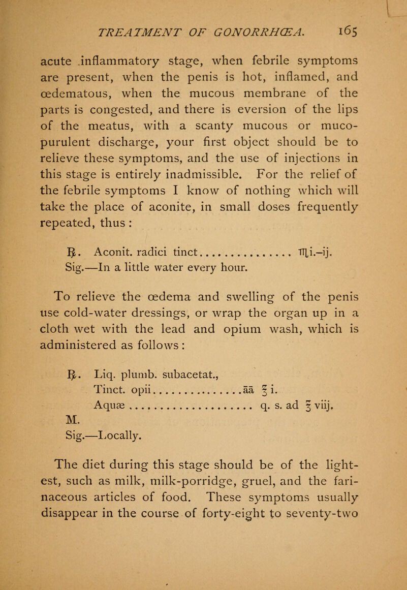 acute inflammatory stage, when febrile symptoms are present, when the penis is hot, inflamed, and oedematous, when the mucous membrane of the parts is congested, and there is eversion of the hps of the meatus, with a scanty mucous or muco- purulent discharge, your first object should be to relieve these symptoms, and the use of injections in this stage is entirely inadmissible. For the relief of the febrile symptoms I know of nothing which will take the place of aconite, in small doses frequently repeated, thus: ^. Aconit. radici tinct fT^i.-ij. Sig.—In a litde water every hour. To relieve the oedema and swelling of the penis use cold-water dressings, or wrap the organ up in a cloth wet with the lead and opium wash, which is administered as follows: 3r. Liq. plumb, subacetat., Tinct. opii aa | i. Aquae q. s. ad 3 viij, M. Sig.—Tocally. The diet during this stage should be of the light- est, such as milk, milk-porridge, gruel, and the fari- naceous articles of food. These symptoms usually disappear in the course of forty-eight to seventy-two