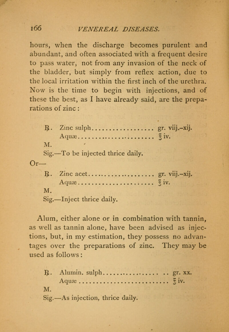 hours, when the discharge becomes purulent and abundant, and often associated with a frequent desire to pass water, not from any invasion of the neck of the bladder, but simply from reflex action, due to the local irritation within the first inch of the urethra. Now is the time to begin with injections, and of these the best, as I have already said, are the prepa- rations of zinc : 3 • Zinc sulph gr. viij.-xij. Aquae ^ iv. M. Sig.—To be injected thrice daily. Or— 5-. Zinc acet gr. viij.-xij. Aquae | iv. M. Sig.—Inject thrice daily. Alum, either alone or in combination with tannin, as well as tannin alone, have been advised as injec- tions, but, in my estimation, they possess no advan- tages over the preparations of zinc. They may be used as follows: 1^.. Alumin. sulph gr. xx. AqucX 2 iv. M. Sig.—As injection, thrice daily.