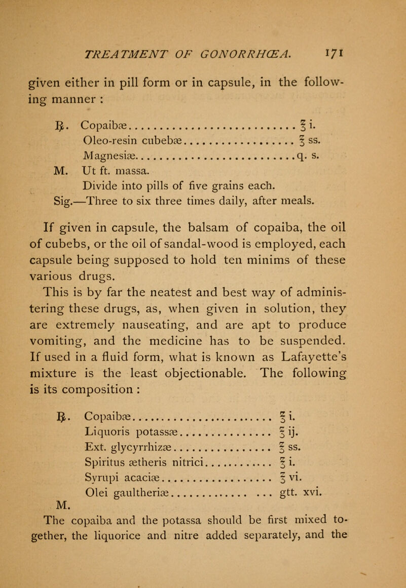 given either in pill form or in capsule, in the follow- ing manner : ^, Copaibas | i. Oleo-resin cubebae | ss. Magnesias q. s. M. Ut ft. niassa. Divide into pills of five grains each. Sig.—Three to six three times daily, after meals. If given in capsule, the balsam of copaiba, the oil of cubebs, or the oil of sandal-w^ood is employed, each capsule being supposed to hold ten minims of these various drugs. This is by far the neatest and best way of adminis- tering these drugs, as, when given in solution, they are extremely nauseating, and are apt to produce vomiting, and the medicine has to be suspended. If used in a fluid form, what is known as Lafayette's mixture is the least objectionable. The following is its composition : 3. Copaibae § i. Liquoris potassae §1]. Ext. glycyrrhizae | ss. Spiritus aetheris nitrici ^ i. Syrupi acaciae | vi. Olei gaultheriae gtt. xvi. M. The copaiba and the potassa should be first mixed to- gether, the liquorice and nitre added separately, and the