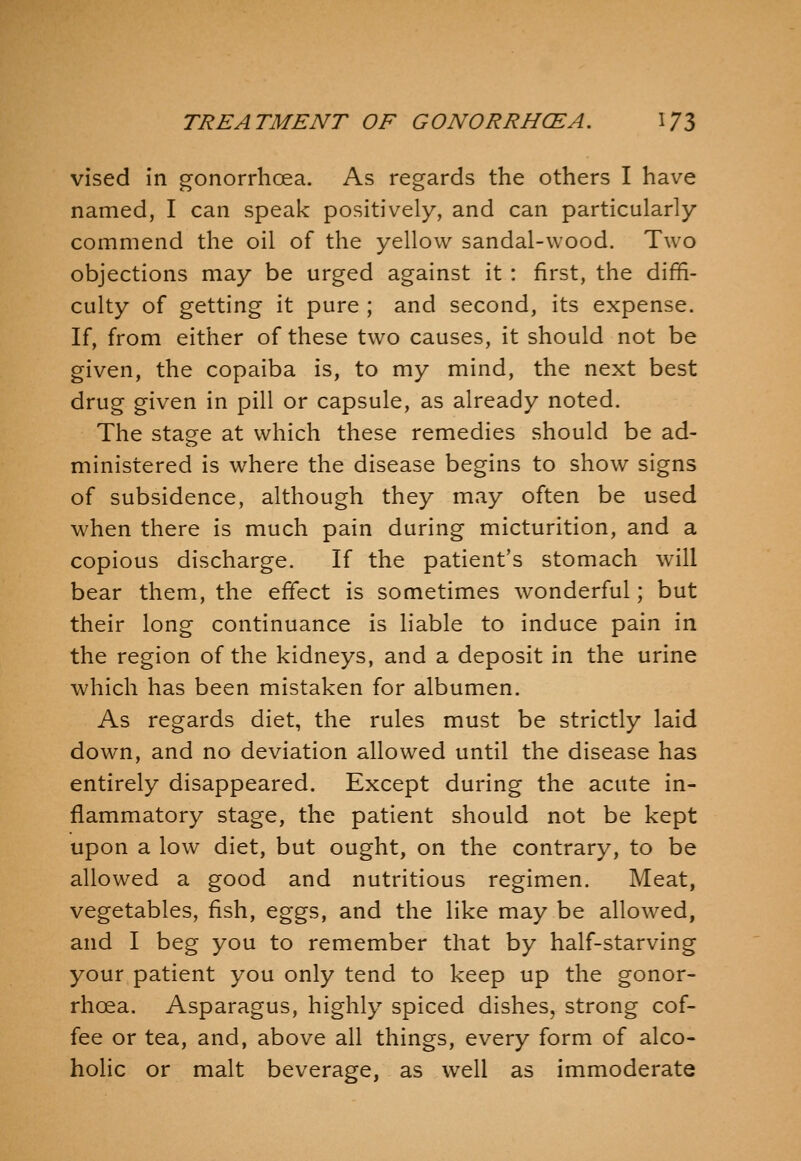 vised in gonorrhoea. As regards the others I have named, I can speak positively, and can particularly commend the oil of the yellow sandal-wood. Two objections may be urged against it : first, the diffi- culty of getting it pure ; and second, its expense. If, from either of these two causes, it should not be given, the copaiba is, to my mind, the next best drug given in pill or capsule, as already noted. The stage at which these remedies should be ad- ministered is where the disease begins to show signs of subsidence, although they may often be used when there is much pain during micturition, and a copious discharge. If the patient's stomach will bear them, the effect is sometimes wonderful; but their long continuance is liable to induce pain in the region of the kidneys, and a deposit in the urine which has been mistaken for albumen. As regards diet, the rules must be strictly laid down, and no deviation allowed until the disease has entirely disappeared. Except during the acute in- flammatory stage, the patient should not be kept upon a low diet, but ought, on the contrary, to be allowed a good and nutritious regimen. Meat, vegetables, fish, eggs, and the like may be allowed, and I beg you to remember that by half-starving your patient you only tend to keep up the gonor- rhoea. Asparagus, highly spiced dishes, strong cof- fee or tea, and, above all things, every form of alco- holic or malt beverage, as well as immoderate