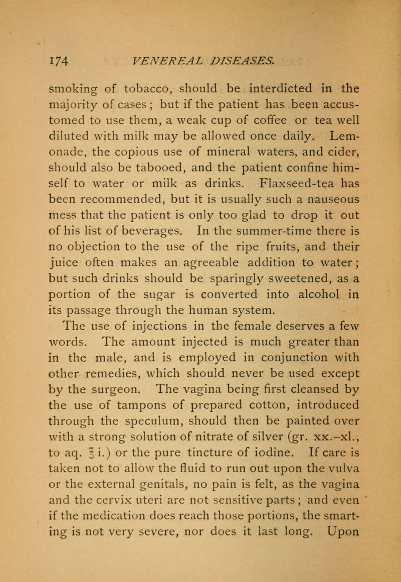smoking of tobacco, should be interdicted in the majority of cases ; but if the patient has been accus- tomed to use them, a weak cup of coffee or tea well diluted with milk may be allowed once daily. Lem- onade, the copious use of mineral waters, and cider, should also be tabooed, and the patient confine him- self to water or milk as drinks. Flaxseed-tea has been recommended, but it is usually such a nauseous mess that the patient is only too glad to drop it out of his list of beverages. In the summer-time there is no objection to the use of the ripe fruits, and their juice often makes an agreeable addition to water ; but such drinks should be sparingly sweetened, as a portion of the sugar is converted into alcohol in its passage through the human system. The use of injections in the female deserves a few words. The amount injected is much greater than in the male, and is employed in conjunction with other remedies, which should never be used except by the surgeon. The vagina being first cleansed by the use of tampons of prepared cotton, introduced through the speculum, should then be painted over with a strong solution of nitrate of silver (gr. xx.-xL, to aq. 3 i.) or the pure tincture of iodine. If care is taken not to allow the fluid to run out upon the vulva or the external genitals, no pain is felt, as the vagina and the cervix uteri are not sensitive parts; and even if the medication does reach those portions, the smart- ing is not very severe, nor does it last long. Upon