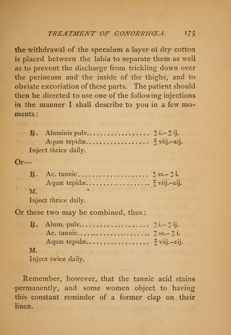 the withdrawal of the speculum a layer of dry cotton is placed between the labia to separate them as well as to prevent the discharge from trickling down over the perineum and the inside of the thighs, and to obviate excoriation of these parts. The patient should then be directed to use one of the following injections in the manner I shall describe to you in a few mo- ments : ]5. Aluminis pulv 3 i.- 3 ij. Aquae tepidse § viij.-xij. Inject thrice daily. Or— ^. Ac. tannic 3 ss.- 3 i. Aquae tepidae 3 viij.-xij. M. Inject thrice daily. Or these two may be combined, thus : ^. Alum, pulv 3 i.- 3 ij. Ac. tannic 3 ss.- 3 i. Aquae tepidae 3 viij.-xij. M. Inject twice daily. Remember, however, that the tannic acid stains -permanently, and some w^omen object to having this constant reminder of a former clap on their linen.