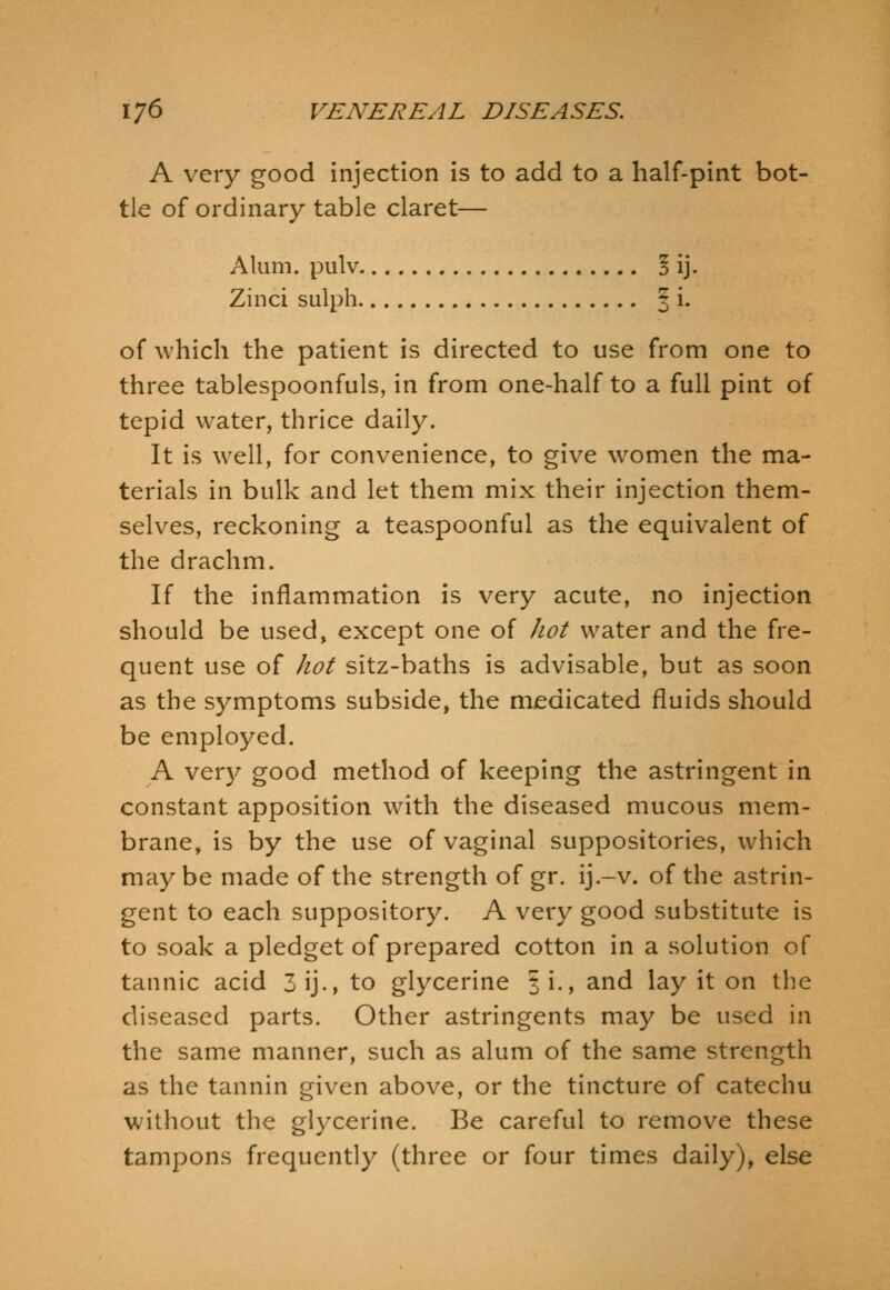 A very good injection is to add to a half-pint bot- tle of ordinary table claret— Alum, pulv ! ij. Zinci sulph § i. of which the patient is directed to use from one to three tablespoonfuls, in from one-half to a full pint of tepid water, thrice daily. It is well, for convenience, to give women the ma- terials in bulk and let them mix their injection them- selves, reckoning a teaspoonful as the equivalent of the drachm. If the inflammation is very acute, no injection should be used, except one of hot water and the fre- quent use of Jiot sitz-baths is advisable, but as soon as the symptoms subside, the medicated fluids should be employed. A ver}'- good method of keeping the astringent in constant apposition with the diseased mucous mem- brane, is by the use of vaginal suppositories, which may be made of the strength of gr. ij.-v. of the astrin- gent to each suppository. A very good substitute is to soak a pledget of prepared cotton in a solution of tannic acid 3ij., to glycerine |i., and lay it on the diseased parts. Other astringents may be used in the same manner, such as alum of the same strength as the tannin given above, or the tincture of catechu without the glycerine. Be careful to remove these tampons frequently (three or four times daily), else