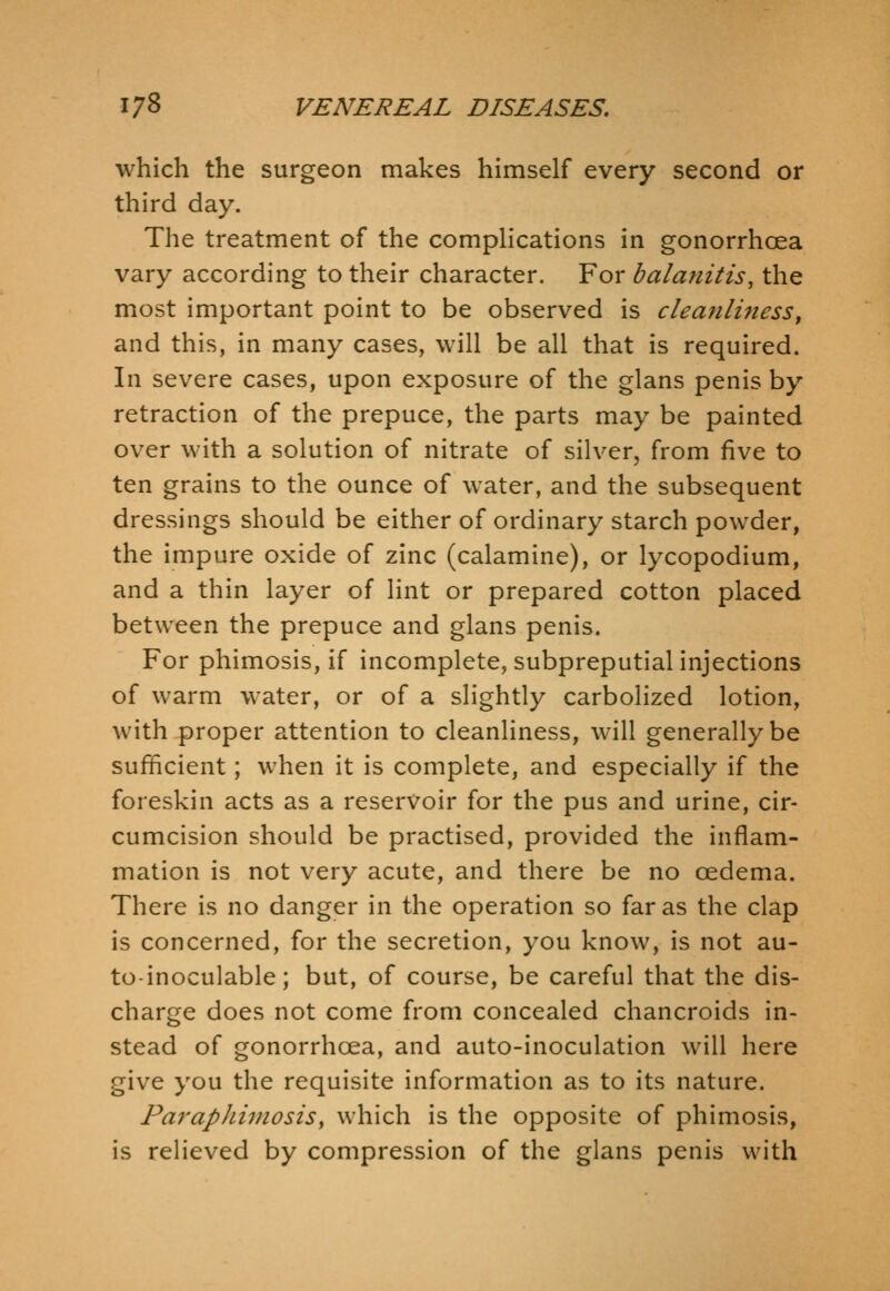 which the surgeon makes himself every second or third day. The treatment of the compHcations in gonorrhoea vary according to their character. For balanitis, the most important point to be observed is cleanliness, and this, in many cases, will be all that is required. In severe cases, upon exposure of the glans penis by retraction of the prepuce, the parts may be painted over with a solution of nitrate of silver, from five to ten grains to the ounce of water, and the subsequent dressings should be either of ordinary starch powder, the impure oxide of zinc (calamine), or lycopodium, and a thin layer of lint or prepared cotton placed between the prepuce and glans penis. For phimosis, if incomplete, subpreputial injections of warm water, or of a slightly carbolized lotion, with proper attention to cleanliness, will generally be sufficient; when it is complete, and especially if the foreskin acts as a reservoir for the pus and urine, cir- cumcision should be practised, provided the inflam- mation is not very acute, and there be no oedema. There is no danger in the operation so far as the clap is concerned, for the secretion, you know, is not au- to-inoculable; but, of course, be careful that the dis- charge does not come from concealed chancroids in- stead of gonorrhoea, and auto-inoculation will here give you the requisite information as to its nature. Paraphimosis^ which is the opposite of phimosis, is relieved by compression of the glans penis with
