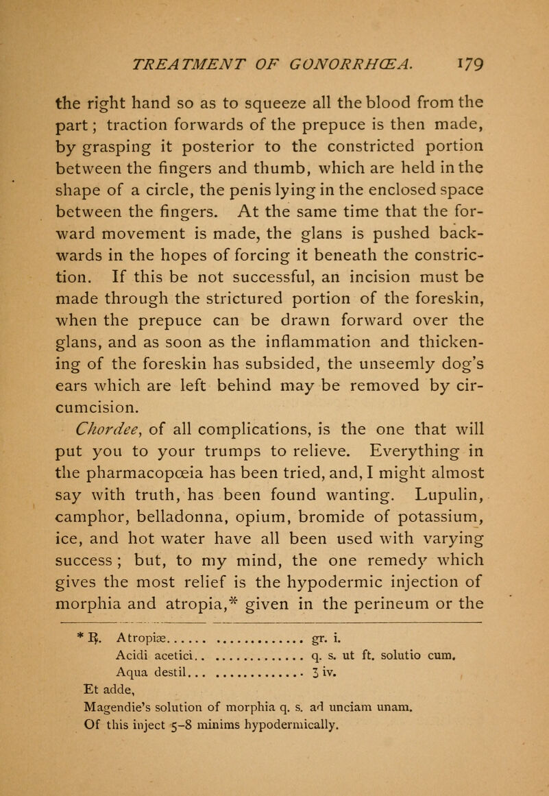 the right hand so as to squeeze all the blood from the part; traction forwards of the prepuce is then made, by grasping it posterior to the constricted portion between the fingers and thumb, which are held in the shape of a circle, the penis lying in the enclosed space between the fingers. At the same time that the for- ward movement is made, the glans is pushed back- wards in the hopes of forcing it beneath the constric- tion. If this be not successful, an incision must be made through the strictured portion of the foreskin, when the prepuce can be drawn forward over the glans, and as soon as the inflammation and thicken- ing of the foreskin has subsided, the unseemly dog's ears which are left behind may be removed by cir- cumcision. Chordee^ of all complications, is the one that will put you to your trumps to relieve. Everything in the pharmacopoeia has been tried, and, I might almost say with truth, has been found wanting. Lupulin, camphor, belladonna, opium, bromide of potassium, ice, and hot water have all been used with varying success ; but, to my mind, the one remedy which gives the most relief is the hypodermic injection of morphia and atropia,* given in the perineum or the * I^. Atropias gr. i. Acidi acetici q. s. ut ft. solutio cum. Aqua destil 3 iv. , Et adde, Magendie's solution of morphia q. s. ad unciam unam. Of this inject 5-8 minims hypodermically.