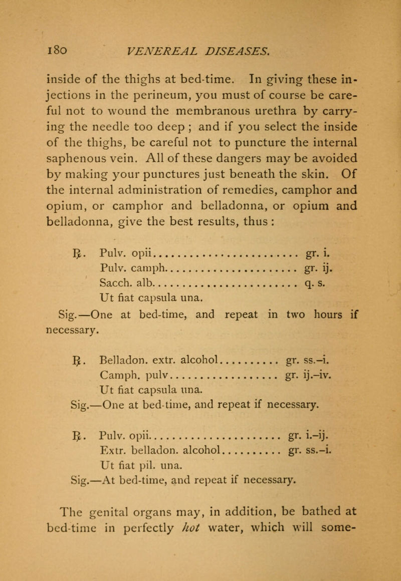 inside of the thighs at bed-time. In giving these in- jections in the perineum, you must of course be care- ful not to wound the membranous urethra by carry- ing the needle too deep ; and if you select the inside of the thighs, be careful not to puncture the internal saphenous vein. All of these dangers may be avoided by making your punctures just beneath the skin. Of the internal administration of remedies, camphor and opium, or camphor and belladonna, or opium and belladonna, give the best results, thus : Vf>. Pulv. opii gr. i. Pulv. camph gr- ij. Sacch. alb q. s. Ut fiat capsula una. Sig.—One at bed-time, and repeat in two hours if necessary. 5. Belladon. extr. alcohol gr. ss.-i. Camph. pulv gr. ij.-iv. Ut fiat capsula una. Sig.—One at bed-time, and repeat if necessary. I^. Pulv. opii gr. i.-ij. Extr. belladon. alcohol gr. ss.-i. Ut fiat i)il. una. Sig.—At bed-time, and repeat if necessary. The genital organs may, in addition, be bathed at bed-time in perfectly Jiot water, which will some-