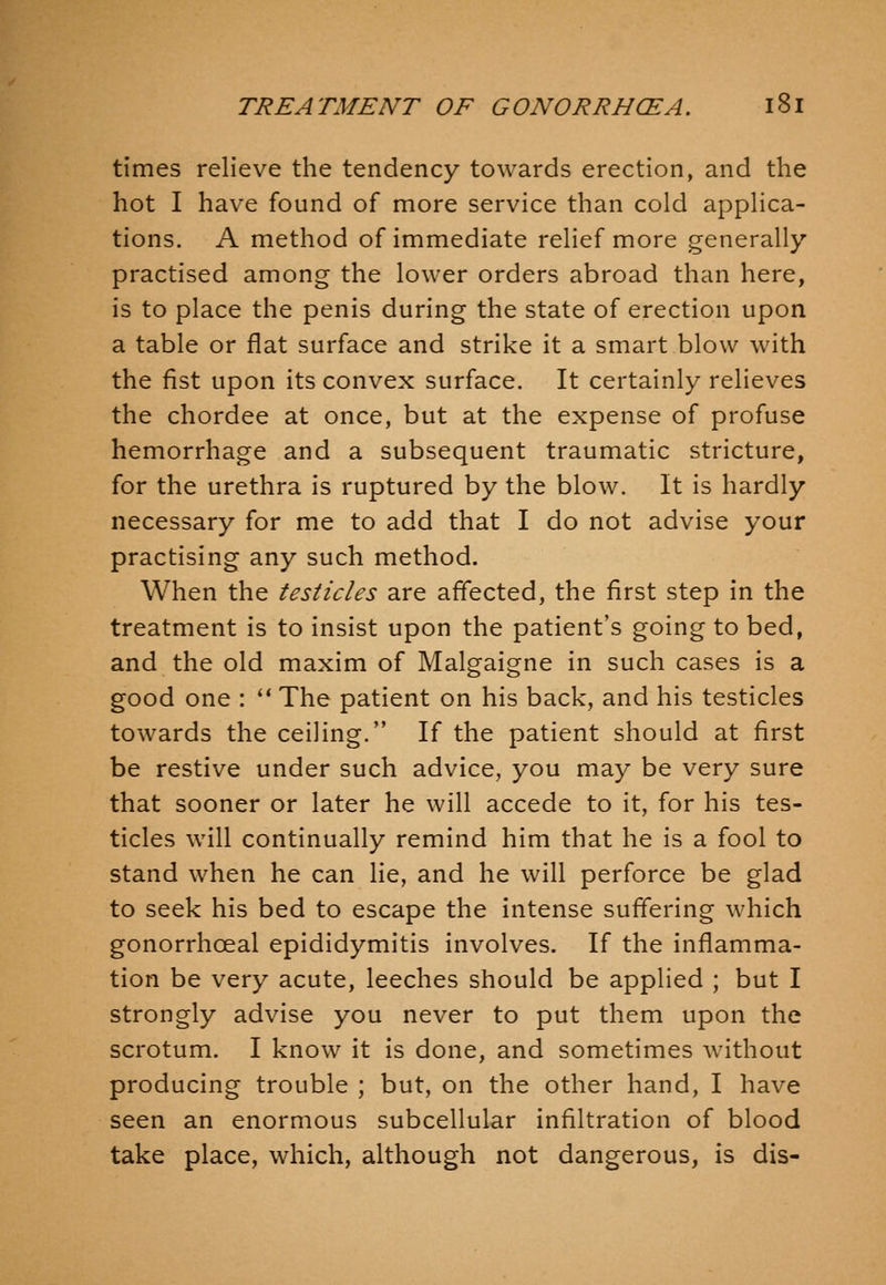 times relieve the tendency towards erection, and the hot I have found of more service than cold applica- tions. A method of immediate relief more generally practised among the lower orders abroad than here, is to place the penis during the state of erection upon a table or flat surface and strike it a smart blow with the fist upon its convex surface. It certainly relieves the chordee at once, but at the expense of profuse hemorrhage and a subsequent traumatic stricture, for the urethra is ruptured by the blow. It is hardly necessary for me to add that I do not advise your practising any such method. When the testicles are affected, the first step in the treatment is to insist upon the patient's going to bed, and the old maxim of Malgaigne in such cases is a good one : ** The patient on his back, and his testicles towards the ceiling. If the patient should at first be restive under such advice, you may be very sure that sooner or later he will accede to it, for his tes- ticles will continually remind him that he is a fool to stand when he can lie, and he will perforce be glad to seek his bed to escape the intense suffering which gonorrhoeal epididymitis involves. If the inflamma- tion be very acute, leeches should be applied ; but I strongly advise you never to put them upon the scrotum. I know it is done, and sometimes without producing trouble ; but, on the other hand, I have seen an enormous subcellular infiltration of blood take place, which, although not dangerous, is dis-