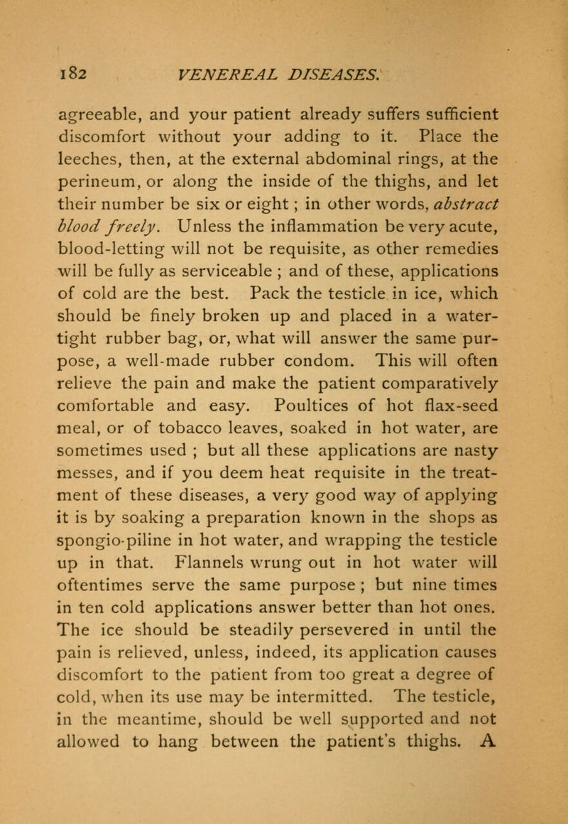 agreeable, and your patient already suffers sufficient discomfort without your adding to it. Place the leeches, then, at the external abdominal rings, at the perineum, or along the inside of the thighs, and let their number be six or eight; in other words, abstract blood freely. Unless the inflammation be very acute, blood-letting will not be requisite, as other remedies will be fully as serviceable ; and of these, applications of cold are the best. Pack the testicle in ice, which should be finely broken up and placed in a water- tight rubber bag, or, what will answer the same pur- pose, a well-made rubber condom. This will often relieve the pain and make the patient comparatively comfortable and easy. Poultices of hot flax-seed meal, or of tobacco leaves, soaked in hot water, are sometimes used ; but all these applications are nasty messes, and if you deem heat requisite in the treat- ment of these diseases, a very good way of applying it is by soaking a preparation known in the shops as spongiopiline in hot water, and wrapping the testicle up in that. Flannels wrung out in hot water will oftentimes serve the same purpose ; but nine times in ten cold applications answer better than hot ones. The ice should be steadily persevered in until the pain is relieved, unless, indeed, its application causes discomfort to the patient from too great a degree of cold, when its use may be intermitted. The testicle, in the meantime, should be well supported and not allowed to hang between the patient's thighs. A