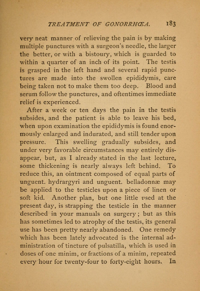 very neat manner of relieving the pain is by making multiple punctures with a surgeon's needle, the larger the better, or with a bistoury, which is guarded to within a quarter of an inch of its point. The testis is grasped in the left hand and several rapid punc- tures are made into the swollen epididymis, care being taken not to make them too deep. Blood and serum follow the punctures, and oftentimes immediate relief is experienced. After a week or ten days the pain in the testis subsides, and the patient is able to leave his bed, when upon examination the epididymis is found enor- mously enlarged and indurated, and still tender upon pressure. This swelling gradually subsides, and under very favorable circumstances may entirely dis- appear, but, as I already stated in the last lecture, some thickening is nearly always left behind. To reduce this, an ointment composed of equal parts of unguent, hydrargyri and unguent, belladonnae may be applied to the testicles upon a piece of linen or soft kid. Another plan, but one little used at the present day, is strapping the testicle in the manner described in your manuals on surgery ; but as this has sometimes led to atrophy of the testis, its general use has been pretty nearly abandoned. One remedy which has been lately advocated is the internal ad- ministration of tincture of pulsatilla, which is used in doses of one minim, or fractions of a minim, repeated every hour for twenty-four to forty-eight hours. In