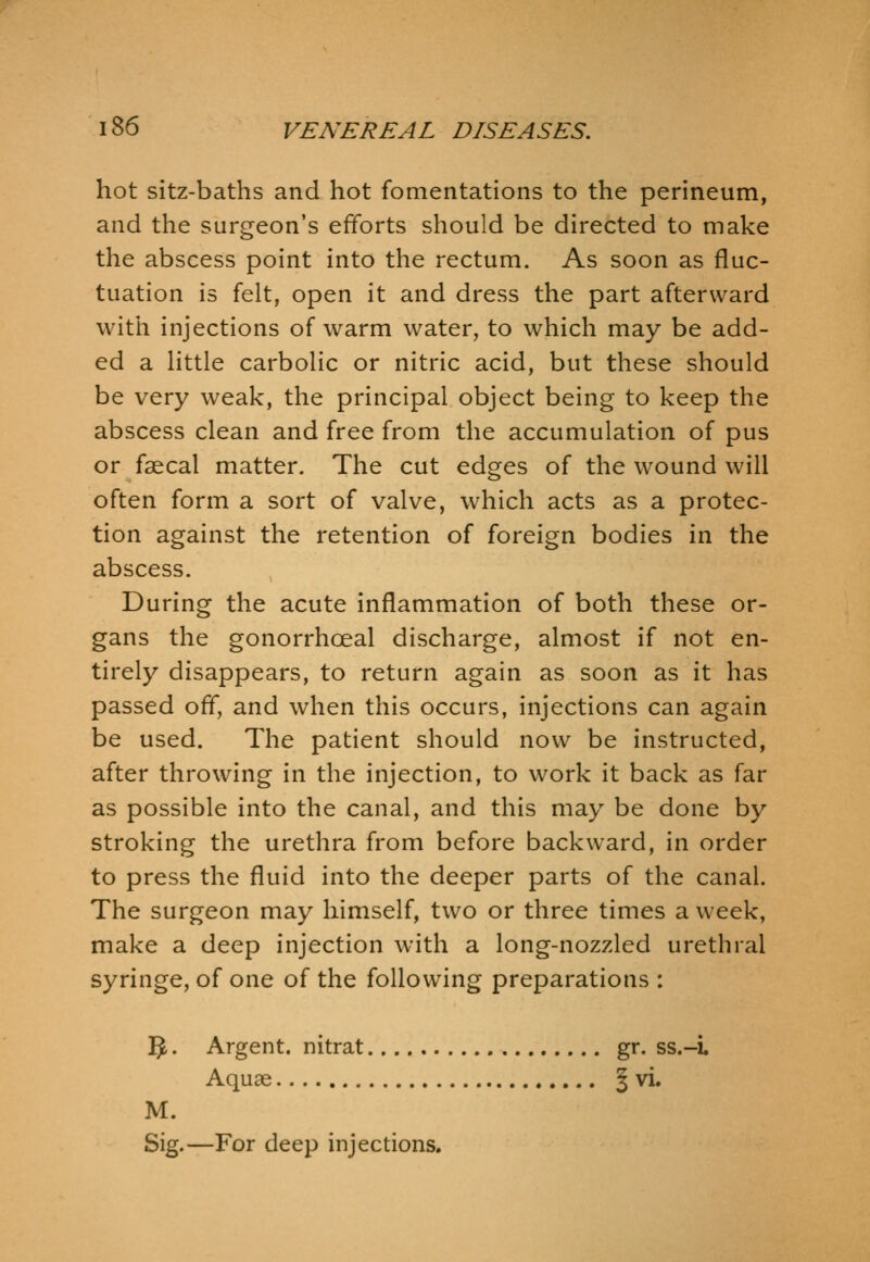 hot sitz-baths and hot fomentations to the perineum, and the surgeon's efforts should be directed to make the abscess point into the rectum. As soon as fluc- tuation is felt, open it and dress the part afterward with injections of warm water, to which may be add- ed a little carbolic or nitric acid, but these should be very weak, the principal object being to keep the abscess clean and free from the accumulation of pus or faecal matter. The cut edges of the wound will often form a sort of valve, which acts as a protec- tion against the retention of foreign bodies in the abscess. During the acute inflammation of both these or- gans the gonorrhoea! discharge, almost if not en- tirely disappears, to return again as soon as it has passed off, and when this occurs, injections can again be used. The patient should now be instructed, after throwing in the injection, to work it back as far as possible into the canal, and this may be done by stroking the urethra from before backward, in order to press the fluid into the deeper parts of the canal. The surgeon may himself, two or three times a week, make a deep injection with a long-nozzled urethral syringe, of one of the following preparations : ]^. Argent, nitrat gr. ss.-L Aquae J vi. M. Sig.—For deep injections.