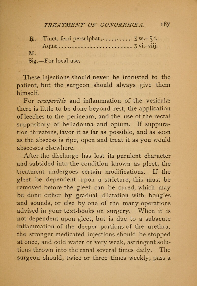 ]^. Tinct. ferri persulphat 3 ss.- ^ i. Aquae 3 vi.-viij. M. Sig.—For local use. These injections should never be intrusted to the patient, but the surgeon should always give them himself. For cozvperitis and inflammation of the vesiculae there is little to be done beyond rest, the application of leeches to the perineum, and the use of the rectal suppository of belladonna and opium. If suppura- tion threatens, favor it as far as possible, and as soon as the abscess is ripe, open and treat it as you would abscesses elsewhere. After the discharge has lost its purulent character and subsided into the condition known as gleet, the treatment undergoes certain modifications. If the gleet be dependent upon a stricture, this must be removed before the gleet can be cured, which may be done either by gradual dilatation with bougies and sounds, or else by one of the many operations advised in your text-books on surgery. When it is not dependent upon gleet, but is due to a subacute inflammation of the deeper portions of the urethra, the stronger medicated injections should be stopped at once, and cold water or very weak, astringent solu- tions thrown into the canal several times daily. The surgeon should, twice or three times weekly, pass a