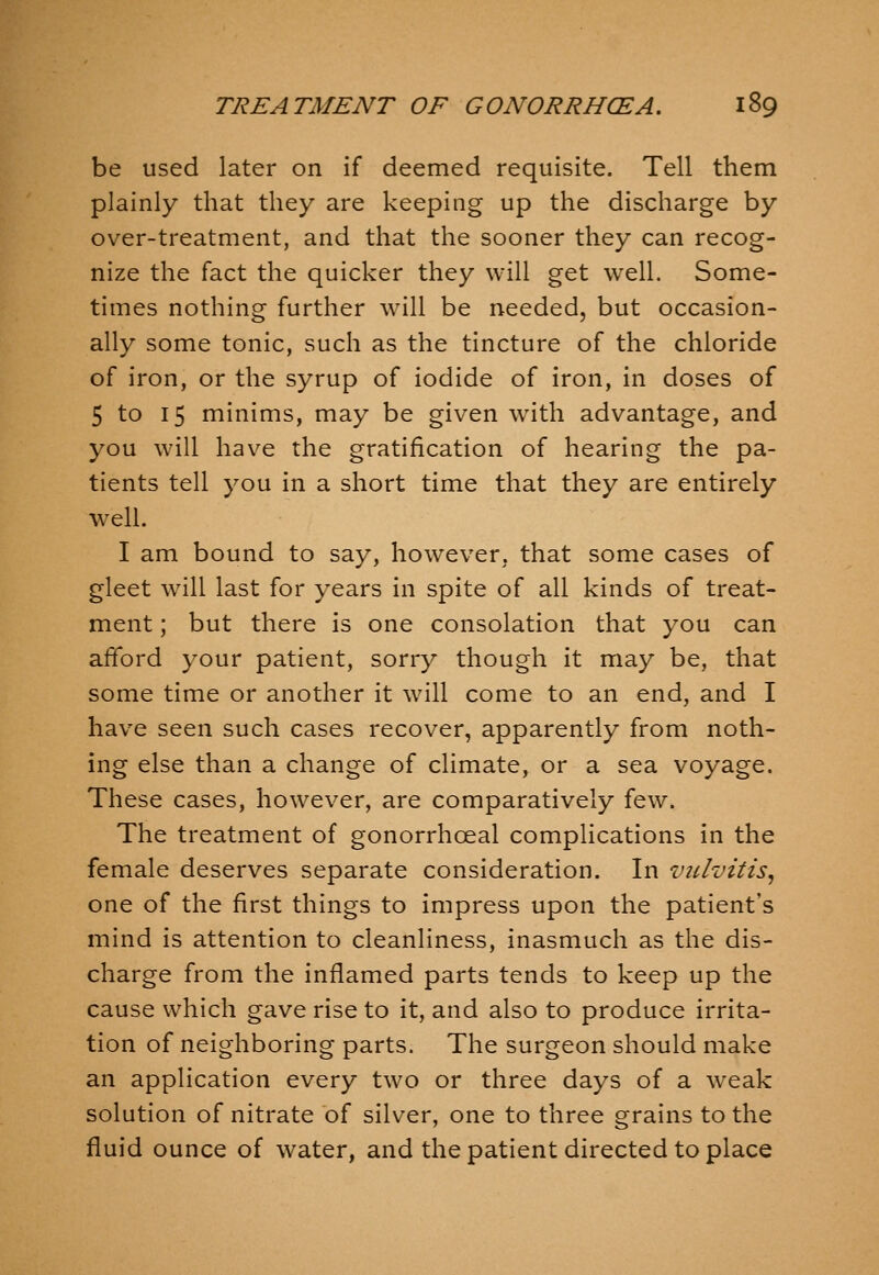 be used later on if deemed requisite. Tell them plainly that they are keeping up the discharge by over-treatment, and that the sooner they can recog- nize the fact the quicker they will get well. Some- times nothing further wall be needed, but occasion- ally some tonic, such as the tincture of the chloride of iron, or the syrup of iodide of iron, in doses of 5 to 15 minims, may be given with advantage, and you will have the gratification of hearing the pa- tients tell you in a short time that they are entirely well. I am bound to say, how^ever, that some cases of gleet will last for years in spite of all kinds of treat- ment ; but there is one consolation that you can afford your patient, sorry though it may be, that some time or another it wall come to an end, and I have seen such cases recover, apparently from noth- ing else than a change of climate, or a sea voyage. These cases, however, are comparatively few. The treatment of gonorrhoeal complications in the female deserves separate consideration. In vulvitis^ one of the first things to impress upon the patient's mind is attention to cleanliness, inasmuch as the dis- charge from the inflamed parts tends to keep up the cause which gave rise to it, and also to produce irrita- tion of neighboring parts. The surgeon should make an application every two or three days of a weak solution of nitrate of silver, one to three grains to the fluid ounce of water, and the patient directed to place
