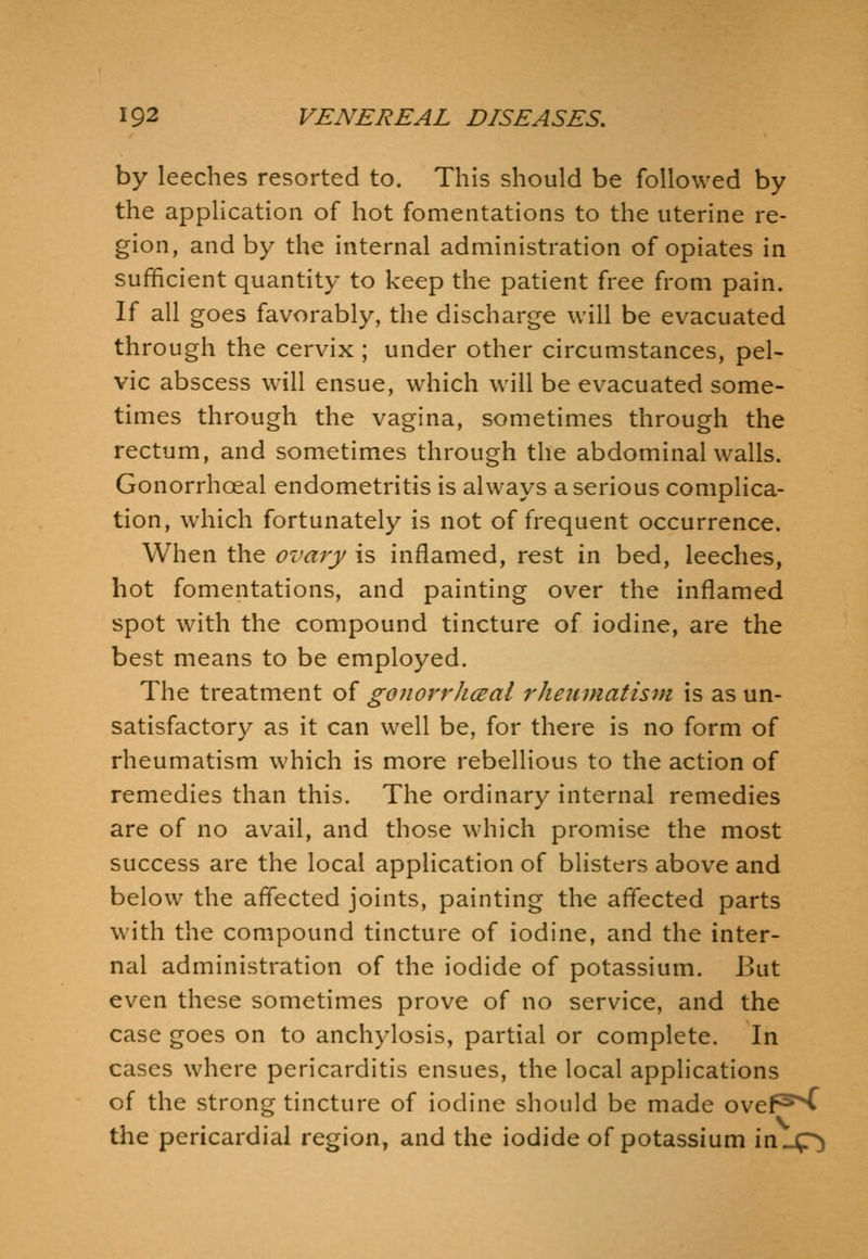 by leeches resorted to. This should be followed by the application of hot fomentations to the uterine re- gion, and by the internal administration of opiates in sufficient quantity to keep the patient free from pain. If all goes favorably, the discharge will be evacuated through the cervix ; under other circumstances, pel- vic abscess will ensue, which will be evacuated some- times through the vagina, sometimes through the rectum, and sometimes through the abdominal walls. Gonorrhoeal endometritis is always a serious complica- tion, which fortunately is not of frequent occurrence. When the ovary is inflamed, rest in bed, leeches, hot fomentations, and painting over the inflamed spot with the compound tincture of iodine, are the best means to be employed. The treatment of gonorrJiceal rheiunatism is as un- satisfactory as it can well be, for there is no form of rheumatism which is more rebellious to the action of remedies than this. The ordinary internal remedies are of no avail, and those which promise the most success are the local application of blisters above and below the affected joints, painting the aflected parts with the compound tincture of iodine, and the inter- nal administration of the iodide of potassium. But even these sometimes prove of no service, and the case goes on to anchylosis, partial or complete. In cases where pericarditis ensues, the local applications of the strong tincture of iodine should be made ovef^^ the pericardial region, and the iodide of potassium in.4r)