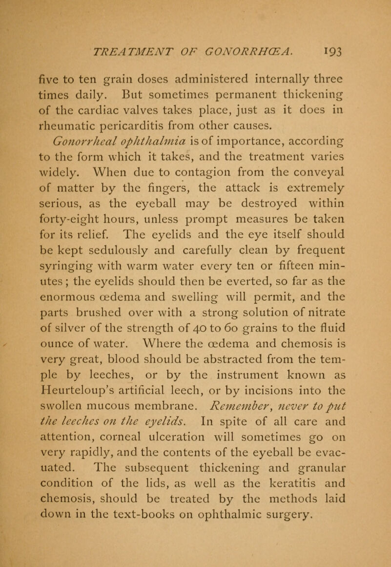 five to ten grain doses administered internally three times daily. But sometimes permanent thickening of the cardiac valves takes place, just as it does in rheumatic pericarditis from other causes. GonorrJical opJithalniia is of importance, according to the form which it takes, and the treatment varies widely. When due to contagion from the conveyal of matter by the fingers, the attack is extremely serious, as the eyeball may be destroyed within forty-eight hours, unless prompt measures be taken for its relief. The eyelids and the eye itself should be kept sedulously and carefully clean by frequent syringing with warm water every ten or fifteen min- utes ; the eyelids should then be everted, so far as the enormous oedema and swelling will permit, and the parts brushed over with a strong solution of nitrate of silver of the strength of 40 to 60 grains to the fluid ounce of water. Where the oedema and chemosis is very great, blood should be abstracted from the tem- ple by leeches, or by the instrument known as Heurteloup's artificial leech, or by incisions into the swollen mucous membrane. Remember^ never to put the leeches on the eyelids. In spite of all care and attention, corneal ulceration will sometimes go on very rapidly, and the contents of the eyeball be evac- uated. The subsequent thickening and granular condition of the lids, as well as the keratitis and chemosis, should be treated by the methods laid down in the text-books on ophthalmic surgery.