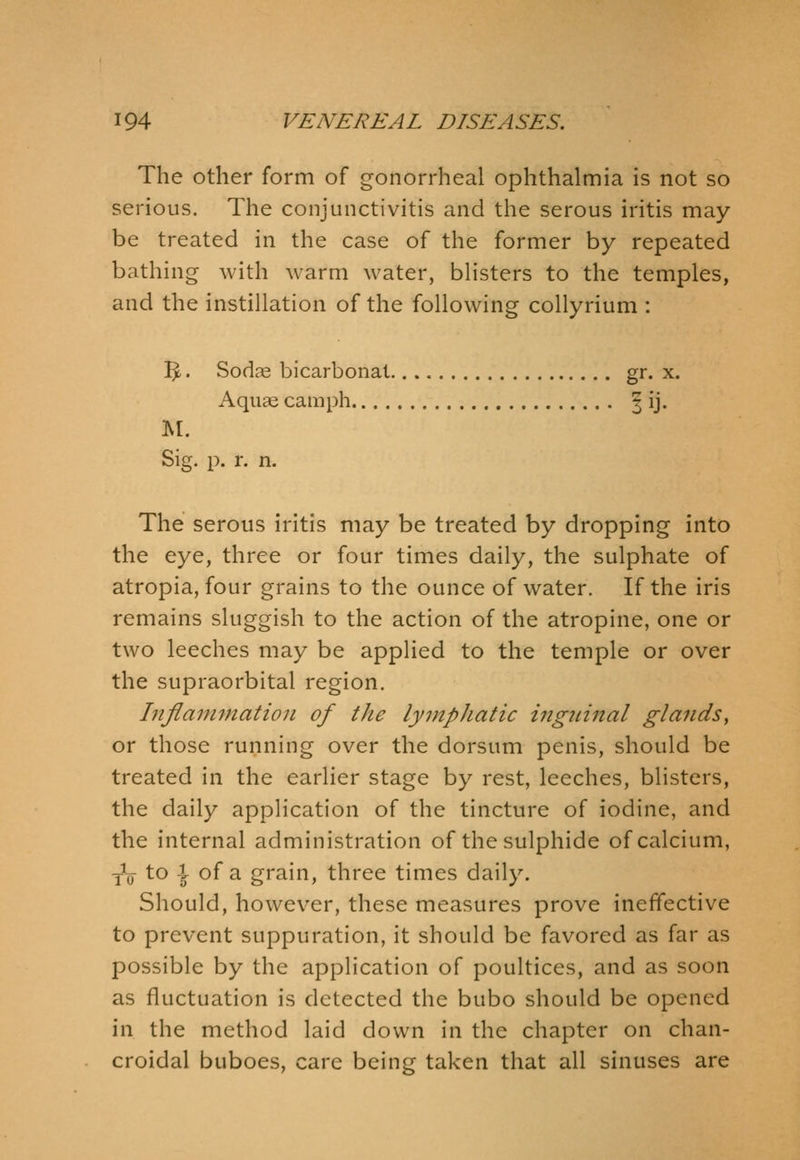 The other form of gonorrheal ophthalmia is not so serious. The conjunctivitis and the serous iritis may- be treated in the case of the former by repeated bathing with warm water, blisters to the temples, and the instillation of the following collyrium : I^. Sodc^ bicarbonat gr- x. Aquae camph ^ ij. M. Sig. p. r. n. The serous iritis may be treated by dropping into the eye, three or four times daily, the sulphate of atropia, four grains to the ounce of water. If the iris remains sluggish to the action of the atropine, one or two leeches may be applied to the temple or over the supraorbital region. Inflammation of the lymphatic inguinal glands, or those running over the dorsum penis, should be treated in the earlier stage by rest, leeches, blisters, the daily application of the tincture of iodine, and the internal administration of the sulphide of calcium, yV to I of a grain, three times daily. Should, however, these measures prove ineffective to prevent suppuration, it should be favored as far as possible by the application of poultices, and as soon as fluctuation is detected the bubo should be opened in the method laid down in the chapter on chan- croidal buboes, care being taken that all sinuses are