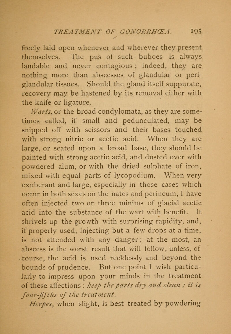 freely laid open whenever and wherever they present themselves. The pus of such buboes is always laudable and never contagious ; indeed, they are nothing more than abscesses of glandular or peri- glandular tissues. Should the gland itself suppurate, recovery may be hastened by its removal either with the knife or ligature. Warts, or the broad condylomata, as they are some- times called, if small and pedunculated, may be snipped off with scissors and their bases touched v/ith strong nitric or acetic acid. When they are large, or seated upon a broad base, they should be painted with strong acetic acid, and dusted over with powdered alum, or with the dried sulphate of iron, mixed with equal parts of lycopodium. When very exuberant and large, especially in those cases which occur in both sexes on the nates and perineum, I have often injected two or three minims of glacial acetic acid into the substance of the wart with benefit. It shrivels up the growth with surprising rapidity, and, if properly used, injecting but a few drops at a time, is not attended with any danger ; at the most, an abscess is the worst result that will follow, unless, of course, the acid is used recklessly and beyond the bounds of prudence. But one point I wish particu- larly to im.press upon your minds in the treatment of these affections : keep the parts dry and clean ; it is four-fifths of the treatment. Herpes, when slight, is best treated by powdering