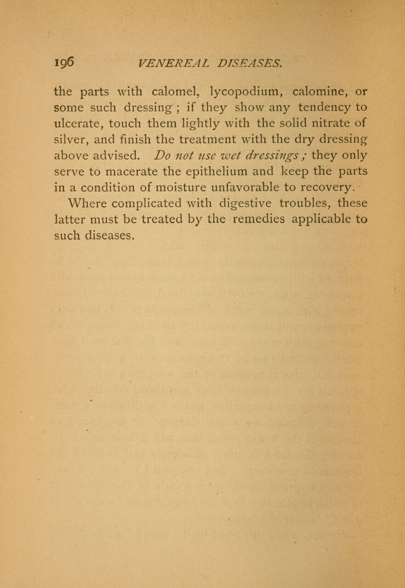 the parts with calomel, lycopodium, calomine, or some such dressing ; if they show any tendency to ulcerate, touch them lightly with the solid nitrate of silver, and finish the treatment with the dry dressing above advised. Do not use wet dressings ; they only serve to macerate the epithelium and keep the parts in a condition of moisture unfavorable to recovery. Where complicated with digestive troubles, these latter must be treated by the remedies applicable to such diseases.