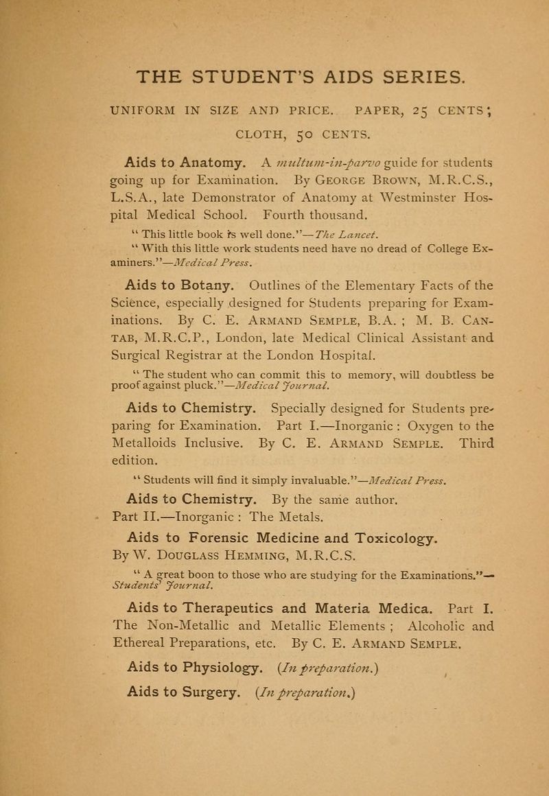 THE STUDENT'S AIDS SERIES. UNIFORM IN SIZE AND PRICE. PAPER, 25 CENTS', CLOTH, 50 CENTS. Aids to Anatomy. A imdtum-in-parvo guide for students going up for Examination. By George Brown, M.R.C.S., L.S.A., late Demonstrator of Anatomy at Westminster Hos- pital Medical School. Fourth thousand.  This little book i^s well done.—The Lancet. '' With this little work students need have no dread of College Ex- aminers.—Medical Press. Aids to Botany. Outlines of the Elementary Facts of the Science, especially designed for Students preparing for Exam- inations. By C. E. Armand Semple, B.A. ; M. B. Can- tab, M.R.C.P., London, late Medical Clinical Assistant and Surgical Registrar at the London Hospital.  The student who can commit this to memory, will doubtless be proof against pluck.—Medical Journal. Aids to Chemistry. Specially designed for Students pre^ paring for Examination. Part I.—Inorganic : Oxygen to the Metalloids Inclusive. By C. E. Armand Semple. Third edition,  Students will find it simply invaluable.—Medical Press. Aids to Chemistry. By the same author. Part II.—Inorganic : The Metals, Aids to Forensic Medicine and Toxicology. By W. Douglass HexMming, M.R.C.S. '' A ^reat boon to those who are studying for the Examinations.— Students Journal. Aids to Therapeutics and Materia Medica. Part I. The Non-Metallic and Metallic Elements ; Alcoholic and Ethereal Preparations, etc. By C. E. Armand Semple. Aids to Physiology. (In preparation.) Aids to Surgery. {In preparation^