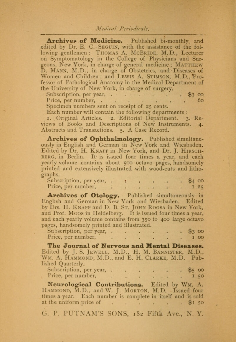J [edica I Periodica Is. Archives of Medicine. Published bi-monthly, and edited by Dr. E. C. Seguin, with the assistance of the fol- lowing gentlemen : Thomas A. McBride, M.D,, Lecturer on Symptomatology in the College of Physicians and Sur- geons, New York, in charge of general medicine ; Matthew D. Mann, M.D., in charge of Obstetrics, and Diseases of Women and Children; and Lewis A. Stimson, M.D.,'Pro- fessor of Pathological Anatomy in the Medical Department of the University of New York, in charge of surgery. Subscription, per year, . . . . . . $3 oo Price, per number, ....... 60 Specimen numbers sent on receipt of 25 cents. Each number will contain the following departments : I. Original Articles. 2. Editorial Department, 3. Re- views of Books and Descriptions of New Instruments. 4. Abstracts and Transactions. 5. A Case Record. Archives of Ophthalmology. Published simultane- ously in. English and German in New York and Wiesbaden. Edited by Dr. H. Knapp in New York, and Dr. J. HiRSCH- BERG, in Berlin. It is issued four times a year, and each yearly volume contains about 500 octavo pages, handsomely printed and extensively illustrated with wood-cuts and litho- graphs. Subscription, per year, . •. . . . . $4 00 Price, per number, . . . . . . i 25 Archives of Otology. Published simultaneously in English and German in New York and Wiesbaden. Edited by Drs. H. Knapp and D. B. St. John Roosa in New York, and Prof. Moos in Heidelberg. It is issued four times a year, and each yearly volume contains from 350 to 400 large octavo pages, handsomely printed and illustrated. Subscription, per year, . . , . . . $3 00 Price, per number, . . . . . . i 00 The Journal of Nervous and Mental Diseases. Edited by J. S. Jewell, M.D., H. M. Bannister, M.D., Wm. A. Hammond, M.D., and E. H. Clarke, M.D. Pub- lished Quarterly. Subscription, per year, . . . . . . $5 00 Price, per number, . .. . ... . i 50 Neurological Contributions. Edited by Wm. A. Hammond, M.D., and W. J. Morton, M.D. Issued four limes a year. Each number is complete in itself and is sold at the uniform price of . . . . . . $1 50