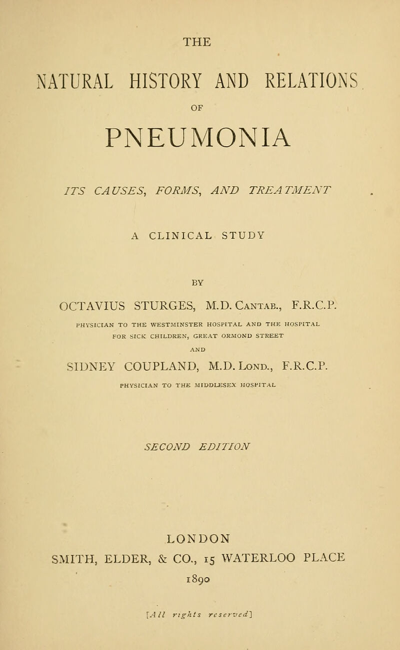 THE NATURAL HISTORY AND RELATIONS OF PNEUMONIA ITS CAUSES, FORMS, AND TREATMENT A CLINICAL STUDY BY OCTAVIUS STURGES, M.D.Cantab., F.R.C.P. PHVSICIAN TO THE WESTMINSTER HOSPITAL AND THE HOSPITAL FOR SICK CHILDREN, GREAT ORMOND STREET AND SIDNEY COUPLAND, M.D.Lond., F.R.C.P. PHYSICIAN TO THE MIDDLESEX HOSPITAL SECOND E Din ON LONDON SMITH, ELDER, & CO., 15 WATERLOO PLACE \All 7-ights re serzied']