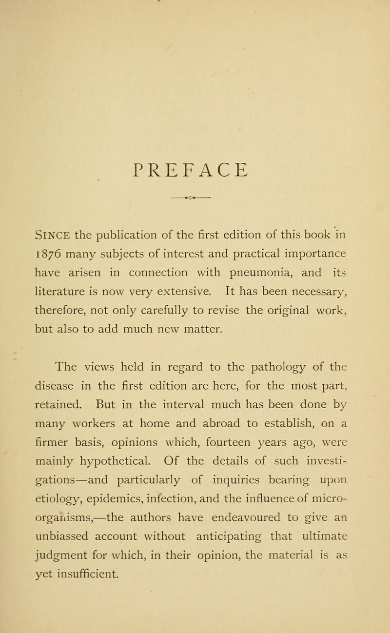 PREFACE Since the publication of the first edition of this book in 1876 many subjects of interest and practical importance have arisen in connection with pneumonia, and its literature is now very extensive. It has been necessary, therefore, not only carefully to revise the original work, but also to add much new matter. The views held in regard to the pathology of the disease in the first edition are here, for the most part, retained. But in the interval much has been done by many workers at home and abroad to establish, on a firmer basis, opinions which, fourteen years ago, were mainly hypothetical. Of the details of such investi- gations—and particularly of inquiries bearing upon etiology, epidemics, infection, and the influence of micro- organisms,—the authors have endeavoured to give an unbiassed account without anticipating that ultimate judgment for which, in their opinion, the material is as yet insufficient.