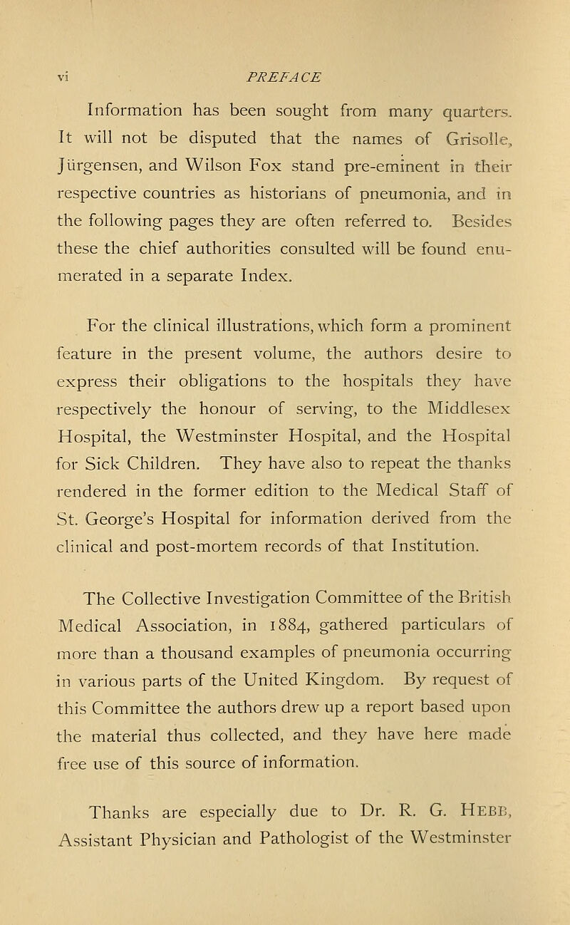 Information has been sought from many quarters. It will not be disputed that the names of Grisolle, Jiirgensen, and Wilson Fox stand pre-eminent in their respective countries as historians of pneumonia, and in the following pages they are often referred to. Besides these the chief authorities consulted will be found enu- merated in a separate Index. For the clinical illustrations, which form a prominent feature in the present volume, the authors desire to express their obligations to the hospitals they have respectively the honour of serving, to the Middlesex Hospital, the Westminster Hospital, and the Hospital for Sick Children. They have also to repeat the thanks rendered in the former edition to the Medical Staff of St. George's Hospital for information derived from the clinical and post-mortem records of that Institution. The Collective Investigation Committee of the British Medical Association, in 1884, gathered particulars of more than a thousand examples of pneumonia occurring in various parts of the United Kingdom. By request of this Committee the authors drew up a report based upon the material thus collected, and they have here made free use of this source of information. Thanks are especially due to Dr. R. G. Hebb, Assistant Physician and Pathologist of the Westminster