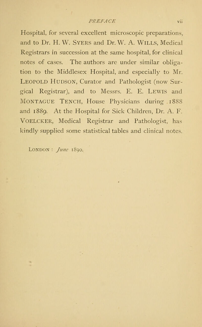 Hospital, for several excellent microscopic preparations, and to Dr. H. W. Syers and Dr. W. A. Wills, Medical Registrars in succession at the same hospital, for clinical notes of cases. The authors are under similar obliga- tion to the Middlesex Hospital, and especially to Mr. Leopold Hudson, Curator and Pathologist (now Sur- gical Registrar), and to Messrs. E. E. Lewls and Montague Tench, House Physicians during. 1888 and 1889. At the Hospital for Sick Children, Dr. A. F. Voelcker, Medical Registrar and Pathologist, has kindly supplied some statistical tables and clinical notes. London : June 1890.