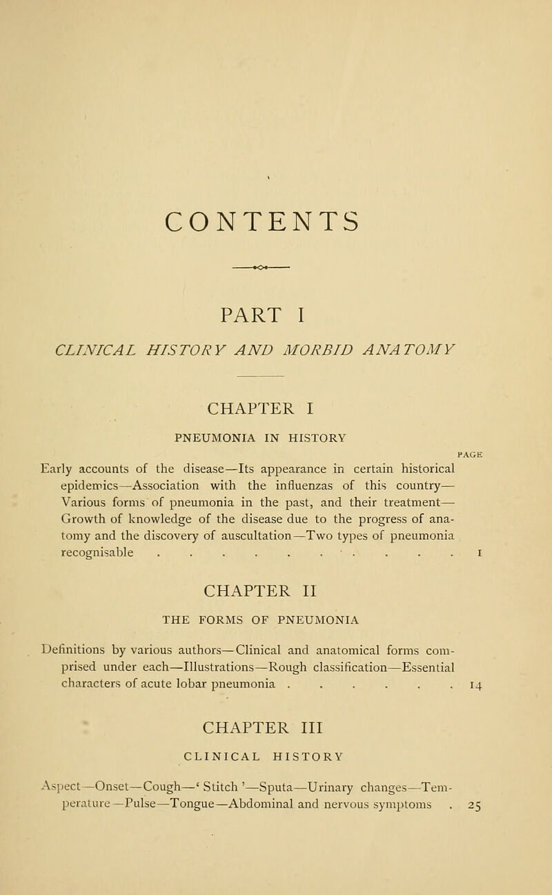 CONTENTS PART I CLINICAL HISTORY AND MORBID ANATOMY CHAPTER I PNEUMONIA IN HISTORY HAGE Early accounts of the disease—Its appearance in certain historical epidemics—Association with the influenzas of this country— Various forms of pneumonia in the past, and their treatment— Growth of knowledge of the disease due to the progress of ana- tomy and the discovery of auscultation—Two types of pneumonia recognisable . . . . . . ■ . . . i CHAPTER n THE FORMS OF PNEUMONIA Definitions by various authors—Clinical and anatomical forms com- prised under each—Illustrations—Rough classification—Essential characters of acute lobar pneumonia ...... 14 CHAPTER HI CLINICAL HISTORY Aspect—Onset—Cough—' Stitch '—Sputa—Urinary changes—Tem- perature—Pulse—Tongue—Abdominal and nervous symptoms . 25