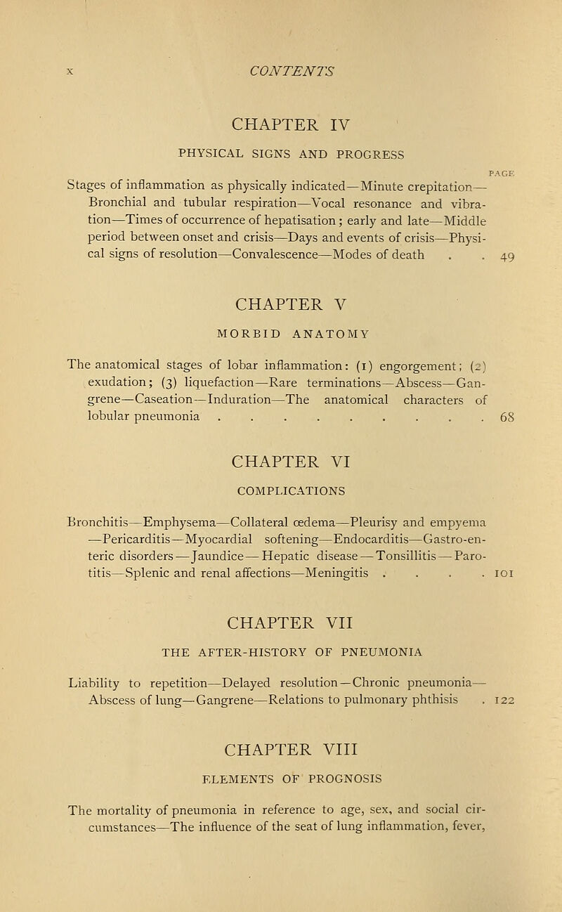 CHAPTER IV PHYSICAL SIGNS AND PROGRESS PAGE Stages of inflammation as physically indicated—Minute crepitation— Bronchial and tubular respiration—Vocal resonance and vibra- tion—Times of occurrence of hepatisation; early and late—Middle period between onset and crisis—Days and events of crisis—Physi- cal signs of resolution—Convalescence—Modes of death . . 49 CHAPTER V MORBID ANATOMY The anatomical stages of lobar inflammation: (i) engorgement; (2) exudation; (3) liquefaction—Rare terminations—Abscess—Gan- grene—Caseation—Induration—The anatomical characters of lobular pneumonia ......... 68 CHAPTER VI COMPLICATIONS Bronchitis—Emphysema—Collateral oedema—Pleurisy and empyema —Pericarditis—Myocardial softening—Endocarditis—Gastro-en- teric disorders—Jaundice—Hepatic disease — Tonsillitis — Paro- titis—Splenic and renal affections—Meningitis .... loi CHAPTER VII THE AFTER-HISTORY OF PNEUMONIA Liability to repetition—Delayed resolution —Chronic pneumonia— Abscess of lung—Gangrene—Relations to pulmonary phthisis . 122 CHAPTER VIII ELEMENTS OF PROGNOSIS The mortality of pneumonia in reference to age, sex, and social cir- cumstances—The influence of the seat of lung inflammation, fever.