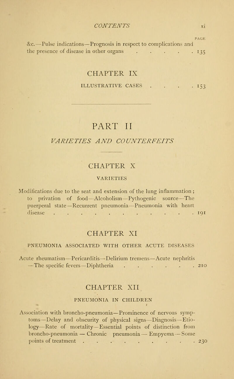 PAGE &c.—Pulse indications—Prognosis in respect to complications and the presence of disease in other organs ..... 135 CHAPTER IX ILLU.STRATIVE CASES . . . .153 PART II VARIETIES AND COUNTERFEITS CHAPTER X VARIETIES Modifications due to the seat and extension of the lung inflammation ; to privation of food—Alcoholism—Pythogenic source—The puerperal state—Recurrent pneumonia—Pneumonia with heart disease ........... 191 CHAPTER XI PNEUMONIA ASSOCIATED WITH OTHER ACUTE DISEASES Acute rheumatism—Pericarditis—Delirium tremens—Acute nephritis —The specific fevers—Diphtheria . . . . . .210 CHAPTER XII PNEUMONIA IN CHILDREN Association with broncho-pneumonia—Prominence of nervous symp- toms—Delay and obscurity of physical signs—Diagnosis—Etio- logy—Rate of mortality—Essential points of distinction from broncho-pneumonia — Chronic pneumonia— Empyema — Some points of treatment ......... 230