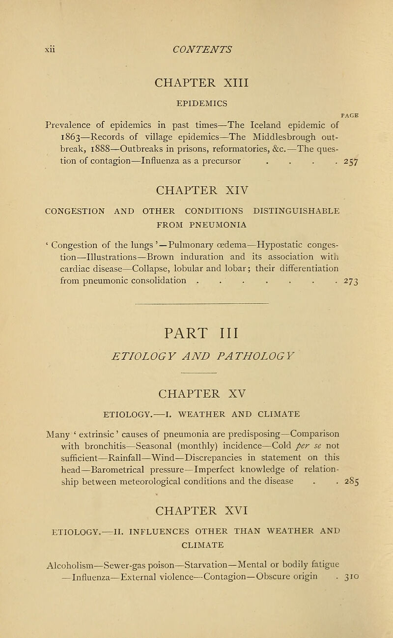 CHAPTER XIII EPIDEMICS PAGE Prevalence of epidemics in past times—The Iceland epidemic of 1863—Records of village epidemics—The Middlesbrough out- break, 1888—Outbreaks in prisons, reformatories, &c.—The ques- tion of contagion—Influenza as a precursor .... 257 CHAPTER XIV CONGESTION AND OTHER CONDITIONS DISTINGUISHABLE FROM PNEUMONIA ' Congestion of the lungs'—Pulmonary oedema—Hypostatic conges- tion—Illustrations—Brown induration and its association with cardiac disease—Collapse, lobular and lobar; their differentiation from pneumonic consolidation . . . . . . . 273 PART III ETIOLOGY AND PATHOLOGY CHAPTER XV ETIOLOGY.—I. WEATHER AND CLIMATE Many ' extrinsic' causes of pneumonia are predisposing—Comparison v/ith bronchitis—Seasonal (monthly) incidence—Cold pe7' se not sufficient—Rainfall—Wind—Discrepancies in statement on this head—Barometrical pressure—Imperfect knowledge of relation- ship between meteorological conditions and the disease . . 285 CHAPTER XVI ETIOLOGY.—II. INFLUENCES OTHER THAN WEATHER AND CLIMATE Alcoholism—Sewer-gas poison—Starvation—Mental or bodily fatigue — Influenza—External violence—Contagion—Obscure origin . 310