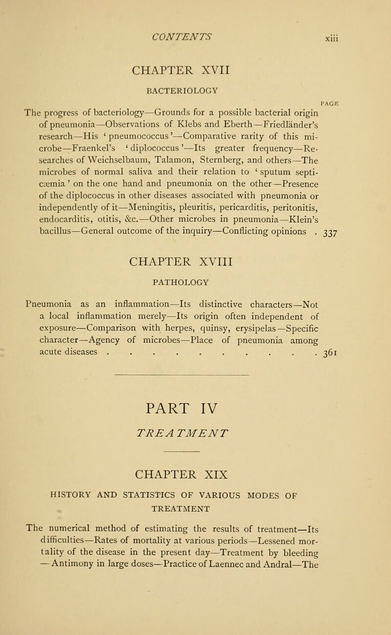 CHAPTER XVII BACTERIOLOGY PAGE The progress of bacteriology—Grounds for a possible bacterial origin of pneumonia—Observations of Klebs and Eberth—Friedlander's research—His ' pneumococcus'—Comparative rarity of this mi- crobe—Fraenkel's ' diplococcus '—Its greater frequency—Re- searches of Weichselbaum, Talamon, Sternberg, and others—The microbes of normal saliva and their relation to ' sputum septi- cemia ' on the one hand and pneumonia on the other—Presence of the diplococcus in other diseases associated with pneumonia or independently of it—Meningitis, pleuritis, pericarditis, peritonitis, endocarditis, otitis, &c.—Other microbes in pneumonia—Klein's bacillus—General outcome of the inquiry—Conflicting opinions . 337 CHAPTER XVIII PATHOLOGY Pneumonia as an inflammation—Its distinctive characters—Not a local inflammation merely—Its origin often independent of exposure—Comparison with herpes, quinsy, erysipelas—Specific character—Agency of microbes—Place of pneumonia among acute diseases . . . . . . . . . .361 PART IV TREA TMENT CHAPTER XIX HLSTORY AND STATISTICS OF VARIOUS MODES OF TREATMENT The numerical method of estimating the results of treatment—Its difficulties—Rates of mortality at various periods—Lessened mor- tality of the disease in the present day—Treatment by bleeding — Antimony in large doses^Practiceof Laennecand Andral—The