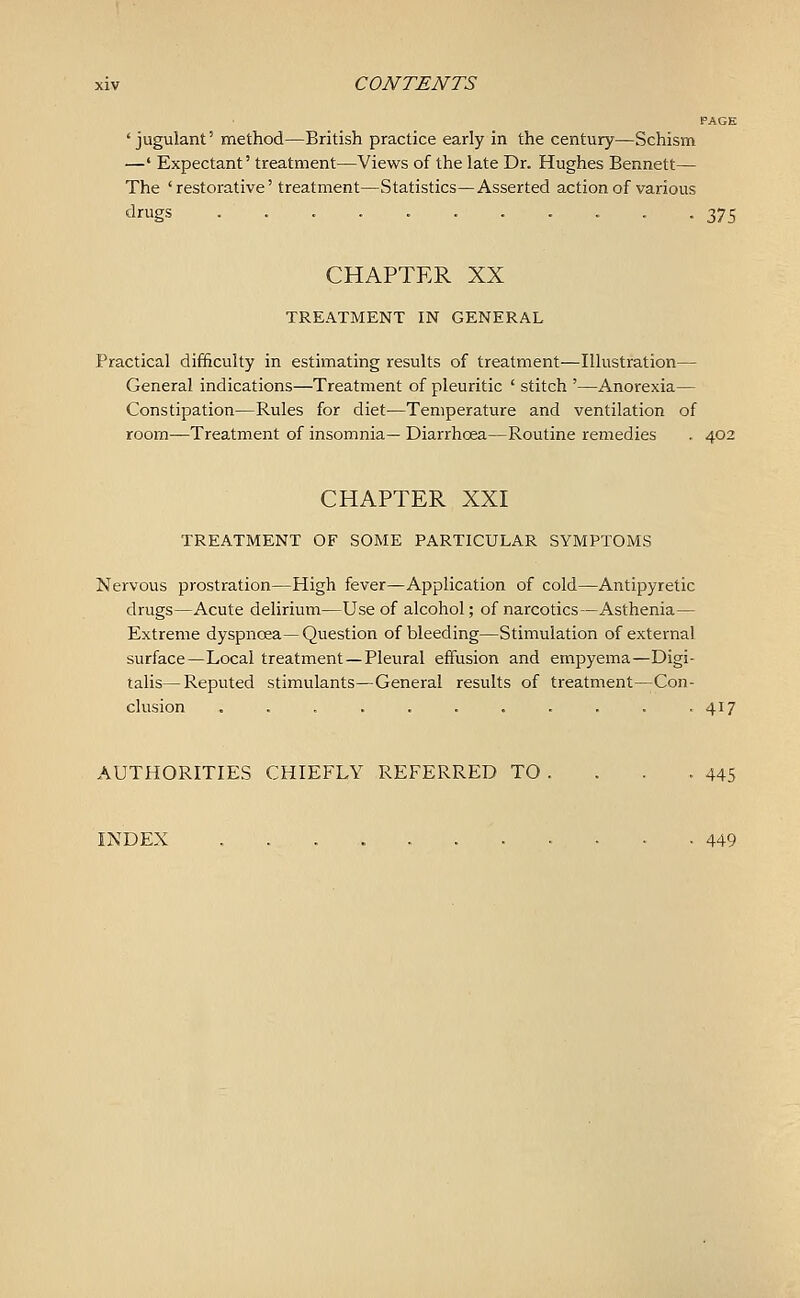 PAGE ' jugulant' method—British practice early in the century—Schism —' Expectant' treatment—Views of the late Dr. Hughes Bennett— The 'restorative' treatment—Statistics—Asserted action of various drugs ........... 375 CHAPTER XX TREATMENT IN GENERAL Practical difficulty in estimating results of treatment—Illustration— General indications—Treatment of pleuritic ' stitch '—Anorexia— Constipation—Rules for diet—Temperature and ventilation of room—Treatment of insomnia— Diarrhoea—Routine remedies . 402 CHAPTER XXI TREATMENT OF SOME PARTICULAR SYMPTOMS Nervous prostration—High fever—Application of cold—Antipyretic drugs—Acute delirium—Use of alcohol; of narcotics—Asthenia— Extreme dyspnoea— Question of bleeding—Stimulation of external surface—Local treatment —Pleural effusion and empyema—Digi- talis— Reputed stimulants—General results of treatment—Con- clusion . . . . . . . . . . .417 AUTHORITIES CHIEFLY REFERRED TO . . . -445 INDEX 449