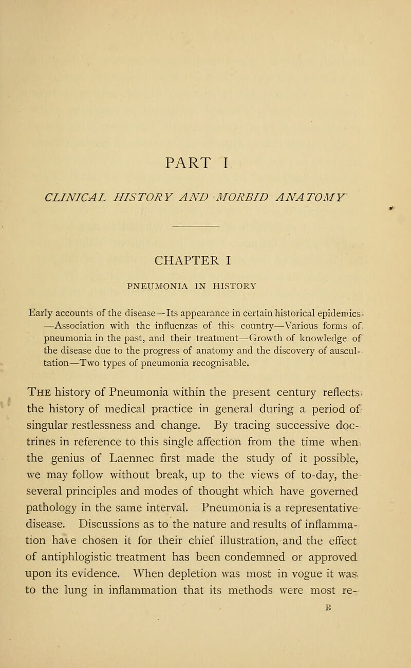 CLINICAL HISTORY AND MORBID ANATOMY' CHAPTER I PNEUMONIA IN HISTORY Early accounts of the disease—Its appearance in certain historical epidemics- —Association with the influenzas of this country—Various forms of, pneumonia in the past, and their treatment—Growth of knowledge of the disease due to the progress of anatomy and the discovery of auscul- tation—Two types of pneumonia recognisable. The history of Pneumonia within the present century reflects, the history of medical practice in general during a period of. singular restlessness and change. By tracing successive doc- trines in reference to this single affection from the time when the genius of Laennec lirst made the study of it possible, we may follow without break, up to the views of to-day, the several principles and modes of thought which have governed pathology in the same interval. Pneumonia is a representative disease. Discussions as to the nature and results of inflamma- tion have chosen it for their chief illustration, and the effect of antiphlogistic treatment has been condemned or approved upon its evidence. When depletion was most in vogue it was. to the lung in inflammation that its methods were most re- B