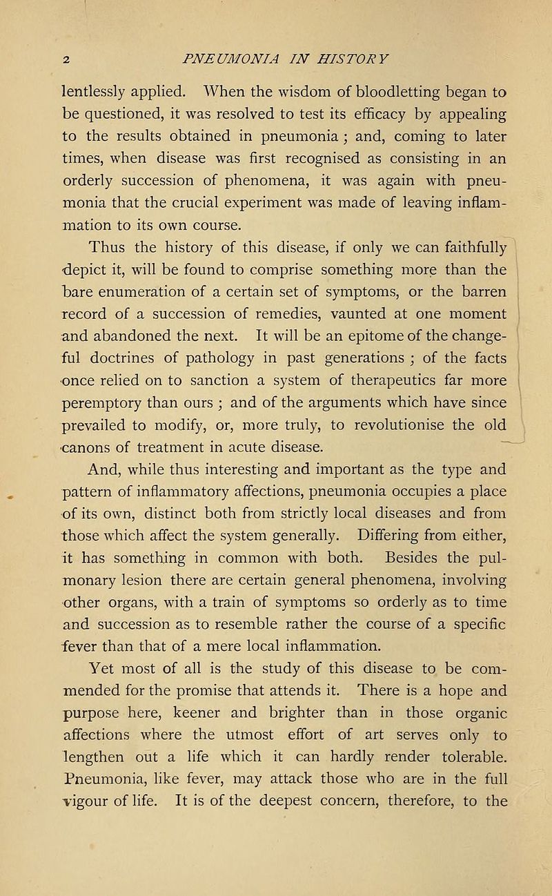 lentlessly applied. When the wisdom of bloodletting began to be questioned, it was resolved to test its efficacy by appealing to the results obtained in pneumonia; and, coming to later times, when disease was first recognised as consisting in an orderly succession of phenomena, it was again with pneu- monia that the crucial experiment was made of leaving inflam- mation to its own course. Thus the history of this disease, if only we can faithfully ■depict it, will be found to comprise something more than the bare enumeration of a certain set of symptoms, or the barren record of a succession of remedies, vaunted at one moment and abandoned the next. It will be an epitome of the change- ful doctrines of pathology in past generations ; of the facts ■once relied on to sanction a system of therapeutics far more peremptory than ours ; and of the arguments which have since prevailed to modify, or, more truly, to revolutionise the old ■canons of treatment in acute disease. And, while thus interesting and important as the type and pattern of inflammatory affections, pneumonia occupies a place of its own, distinct both from strictly local diseases and from those which affect the system generally. Differing from either, it has something in common with both. Besides the pul- monary lesion there are certain general phenomena, involving ■other organs, with a train of symptoms so orderly as to time and succession as to resemble rather the course of a specific fever than that of a mere local inflammation. Yet most of all is the study of this disease to be com- miended for the promise that attends it. There is a hope and purpose here, keener and brighter than in those organic affections where the utmost effort of art serves only to lengthen out a life which it can hardly render tolerable. Pneumonia, like fever, may attack those who are in the full vigour of life. It is of the deepest concern, therefore, to the