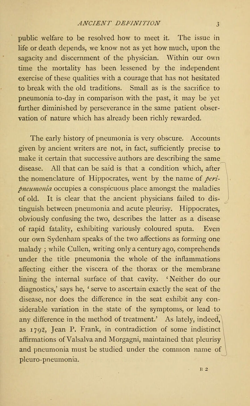 public welfare to be resolved how to meet it. The issue in life or death depends, we know not as yet how much, upon the sagacity and discernment of the physician. Within our own time the mortality has been lessened by the independent exercise of these qualities with a courage that has not hesitated to break with the old traditions. Small as is the sacrifice to pneumonia to-day in comparison with the past, it may be yet further diminished by perseverance in the same patient obser- vation of nature which has already been richly rewarded. The early history of pneumonia is very obscure. Accounts given by ancient writers are not, in fact, sufficiently precise to make it certain that successive authors are describing the same disease. All that can be said is that a condition which, after the nomenclature of Hippocrates, went by the name oi perl- pneiivwnia occupies a conspicuous place amongst the maladies of old. It is clear that the ancient physicians failed to dis- tinguish between pneumonia and acute pleurisy. Hippocrates, obviously confusing the two, describes the latter as a disease of rapid fatality, exhibiting variously coloured sputa. Even our own Sydenham speaks of the two affections as forming one malady ; while CuUen, writing only a century ago, comprehends under the title pneumonia the whole of the inflammations affecting either the viscera of the thorax or the membrane lining the internal surface of that cavity. ' Neither do our diagnostics,' says he, ' serve to ascertain exactly the seat of the disease, nor does the difference in the seat exhibit any con- siderable variation in the state of the symptoms, or lead to any difference in the method of treatment.' As lately, indeed, as 1792, Jean P. Frank, in contradiction of some indistinct i affirmations of Valsalva and Morgagni, maintained that pleurisy and pneumonia must be studied under the common name of pleuro-pneumonia. B 2