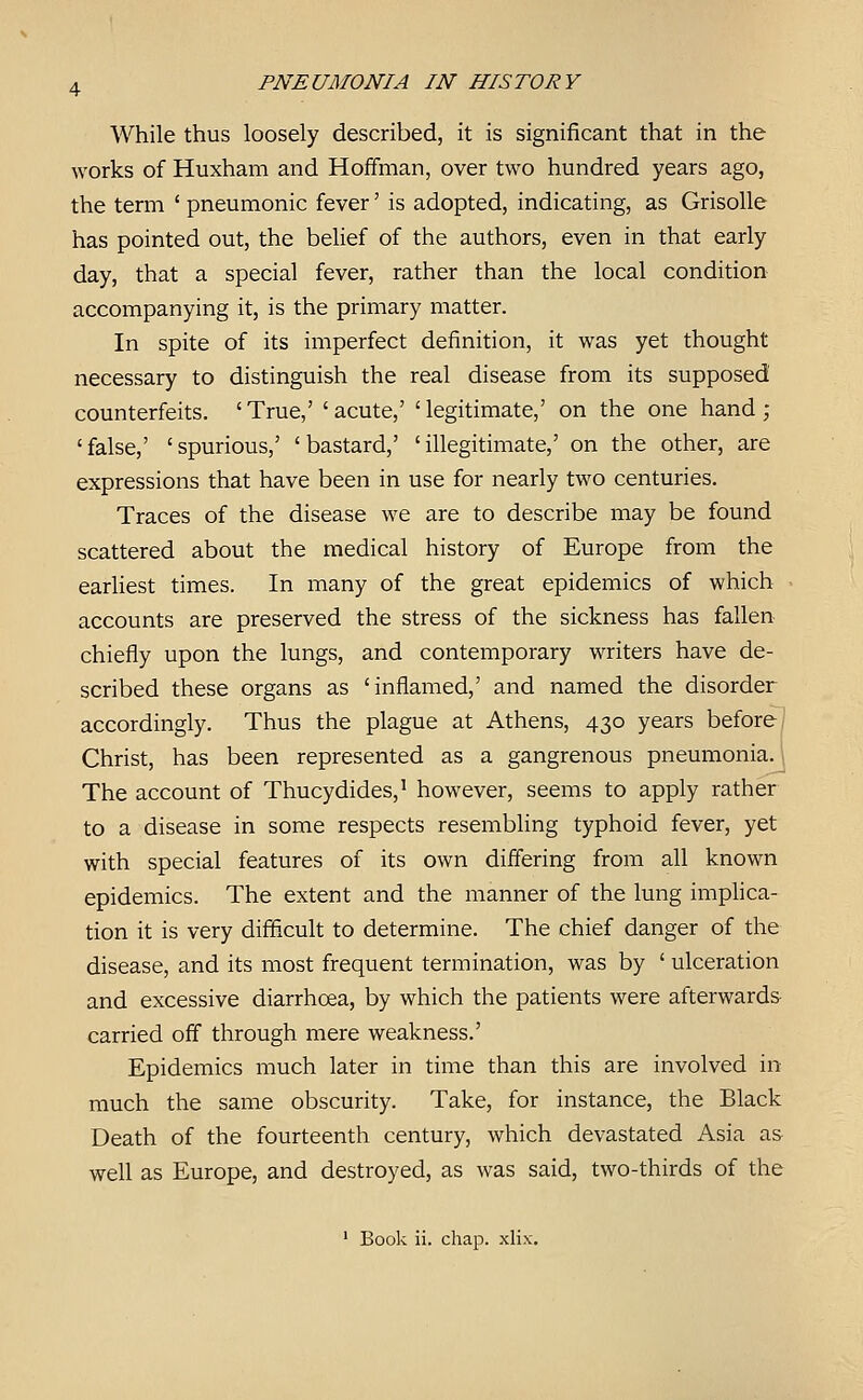 While thus loosely described, it is significant that in the works of Huxham and Hoffman, over two hundred years ago, the term ' pneumonic fever' is adopted, indicating, as Grisolle has pointed out, the behef of the authors, even in that early day, that a special fever, rather than the local condition accompanying it, is the primary matter. In spite of its imperfect definition, it was yet thought necessary to distinguish the real disease from its supposed counterfeits. 'True,' 'acute,' 'legitimate,' on the one hand ; 'false,' 'spurious,' 'bastard,' 'illegitimate,' on the other, are expressions that have been in use for nearly two centuries. Traces of the disease we are to describe may be found scattered about the medical history of Europe from the earhest times. In many of the great epidemics of which accounts are preserved the stress of the sickness has fallen chiefly upon the lungs, and contemporary writers have de- scribed these organs as 'inflamed,' and named the disorder accordingly. Thus the plague at Athens, 430 years before | Christ, has been represented as a gangrenous pneumonia. \ The account of Thucydides,^ however, seems to apply rather to a disease in some respects resembling typhoid fever, yet with special features of its own differing from all known epidemics. The extent and the manner of the lung implica- tion it is very difficult to determine. The chief danger of the disease, and its most frequent termination, was by ' ulceration and excessive diarrhoea, by which the patients were afterwards carried off through mere weakness.' Epidemics much later in time than this are involved in much the same obscurity. Take, for instance, the Black Death of the fourteenth century, which devastated Asia as well as Europe, and destroyed, as was said, two-thirds of the ' Book ii. chap. xlix.