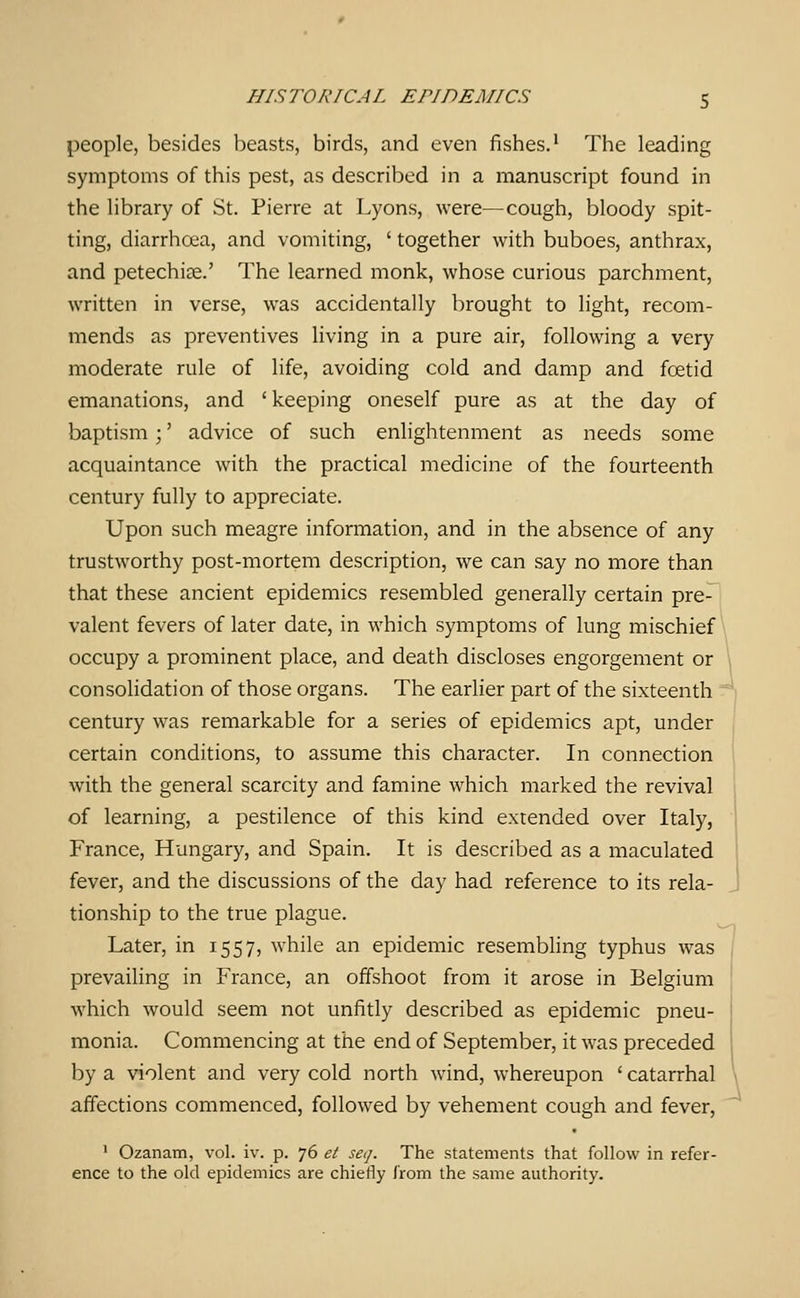 people, besides beasts, birds, and even fishes.^ The leading symptoms of this pest, as described in a manuscript found in the library of St. Pierre at Lyons, were—cough, bloody spit- ting, diarrhoea, and vomiting, ' together with buboes, anthrax, and petechiae.' The learned monk, whose curious parchment, written in verse, was accidentally brought to light, recom- mends as preventives living in a pure air, following a very moderate rule of life, avoiding cold and damp and foetid emanations, and 'keeping oneself pure as at the day of baptism ;' advice of such enlightenment as needs some acquaintance with the practical medicine of the fourteenth century fully to appreciate. Upon such meagre information, and in the absence of any trustworthy post-mortem description, we can say no more than that these ancient epidemics resembled generally certain pre- valent fevers of later date, in which symptoms of lung mischief occupy a prominent place, and death discloses engorgement or consolidation of those organs. The earlier part of the sixteenth century was remarkable for a series of epidemics apt, under certain conditions, to assume this character. In connection with the general scarcity and famine which marked the revival of learning, a pestilence of this kind extended over Italy, France, Hungary, and Spain. It is described as a maculated fever, and the discussions of the day had reference to its rela- tionship to the true plague. Later, in 1557, while an epidemic resembling typhus was prevailing in France, an offshoot from it arose in Belgium which would seem not unfitly described as epidemic pneu- monia. Commencing at the end of September, it was preceded by a violent and very cold north wind, whereupon ' catarrhal affections commenced, followed by vehement cough and fever, ' Ozanam, vol. iv. p. 76 et seij. The statements that follow in refer- ence to the old epidemics are chiefly from the same authority.
