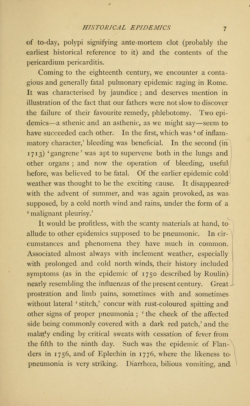 of to-day, polypi signifying ante-mortem clot (probably the earliest historical reference to it) and the contents of the pericardium pericarditis. Coming to the eighteenth century, we encounter a conta- gious and generally fatal pulmonary epidemic raging in Rome. It was characterised by jaundice ; and deserves mention in illustration of the fact that our fathers were not slow to discover the failure of their favourite remedy, phlebotomy. Two epi- demics—a sthenic and an asthenic, as we might say—seem tO' have succeeded each other. In the first, which was ' of inflam- matory character,' bleeding was beneficial. In the second (in 1713) 'gangrene' was apt to supervene both in the lungs and other organs ; and now the operation of bleeding, useful, before, was believed to be fatal. Of the earlier epidemic cold' weather was thought to be the exciting cause. It disappeared- with the advent of summer, and was again provoked, as was- supposed, by a cold north wind and rains, under the form of a ' malignant pleurisy.' It would be profitless, with the scanty materials at hand, tO' allude to other epidemics supposed to be pneumonic. In cir- \ cumstances and phenomena they have much in common.. Associated almost always with inclement weather, especially with prolonged and cold north winds, their history included i symptoms (as in the epidemic of 1750 described by Roulin} nearly resembling the influenzas of the present century. Great J- prostration and limb pains, sometimes with and sometimes without lateral ' stitch,' concur with rust-coloured spitting and other signs of proper pneumonia ; ' the cheek of the affected side being commonly covered with a dark red patch,' and the malady ending by critical sweats with cessation of fever from the fifth to the ninth day. Such was the epidemic of Flan- ^ ders in 1756, and of Eplechin in 1776, where the likeness to- \ pneumonia is very striking. Diarrhoea, bilious vomiting, and