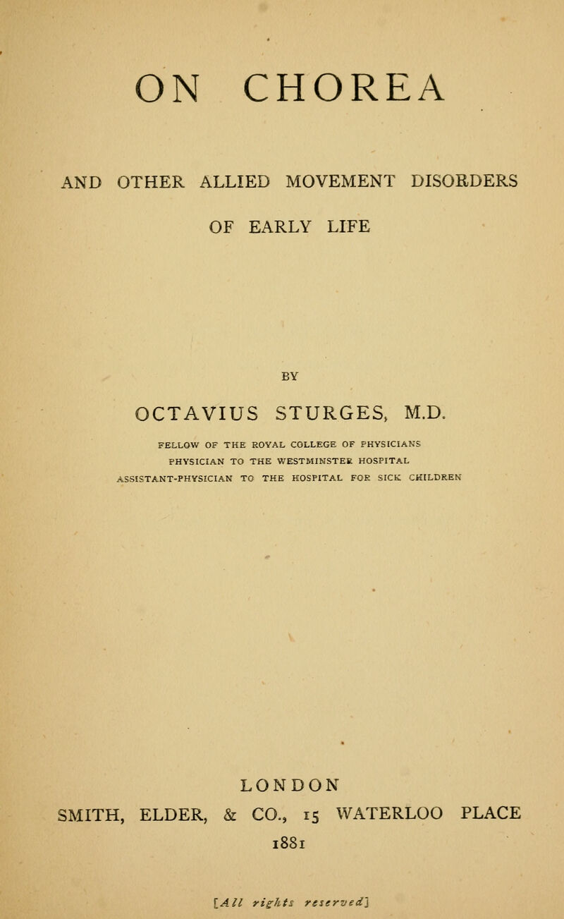 AND OTHER ALLIED MOVEMENT DISORDERS OF EARLY LIFE BY OCTAVIUS STURGES, M.D. FELLOW OF THE ROYAL COLLEGE OF PHYSICIANS PHYSICIAN TO THE WESTMINSTER HOSPITAL ASSISTANT-PHYSICIAN TO THE HOSPITAL FOR SICK CHILDREN LONDON SMITH, ELDER, & CO., 15 WATERLOO PLACE 1881 iAll rights reserved'^