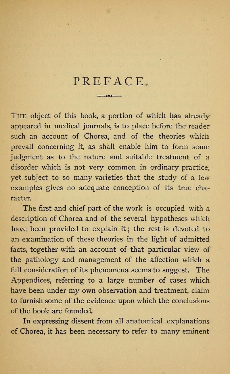 PREFACE The object of this book, a portion of which has already appeared in medical journals, is to place before the reader such an account of Chorea, and of the theories which prevail concerning it, as shall enable him to form some judgment as to the nature and suitable treatment of a disorder which is not very common in ordinary practice, yet subject to so many varieties that the study of a few examples gives no adequate conception of its true cha- racter. The first and chief part of the work is occupied with a description of Chorea and of the several hypotheses which have been provided to explain it; the rest is devoted to an examination of these theories in the light of admitted facts, together with an account of that particular view of the pathology and management of the affection which a full consideration of its phenomena seems to suggest. The Appendices, referring to a large number of cases which have been under my own observation and treatment, claim to furnish some of the evidence upon which the conclusions of the book are founded. In expressing dissent from all anatomical explanations of Chorea, it has been necessary to refer to many eminent