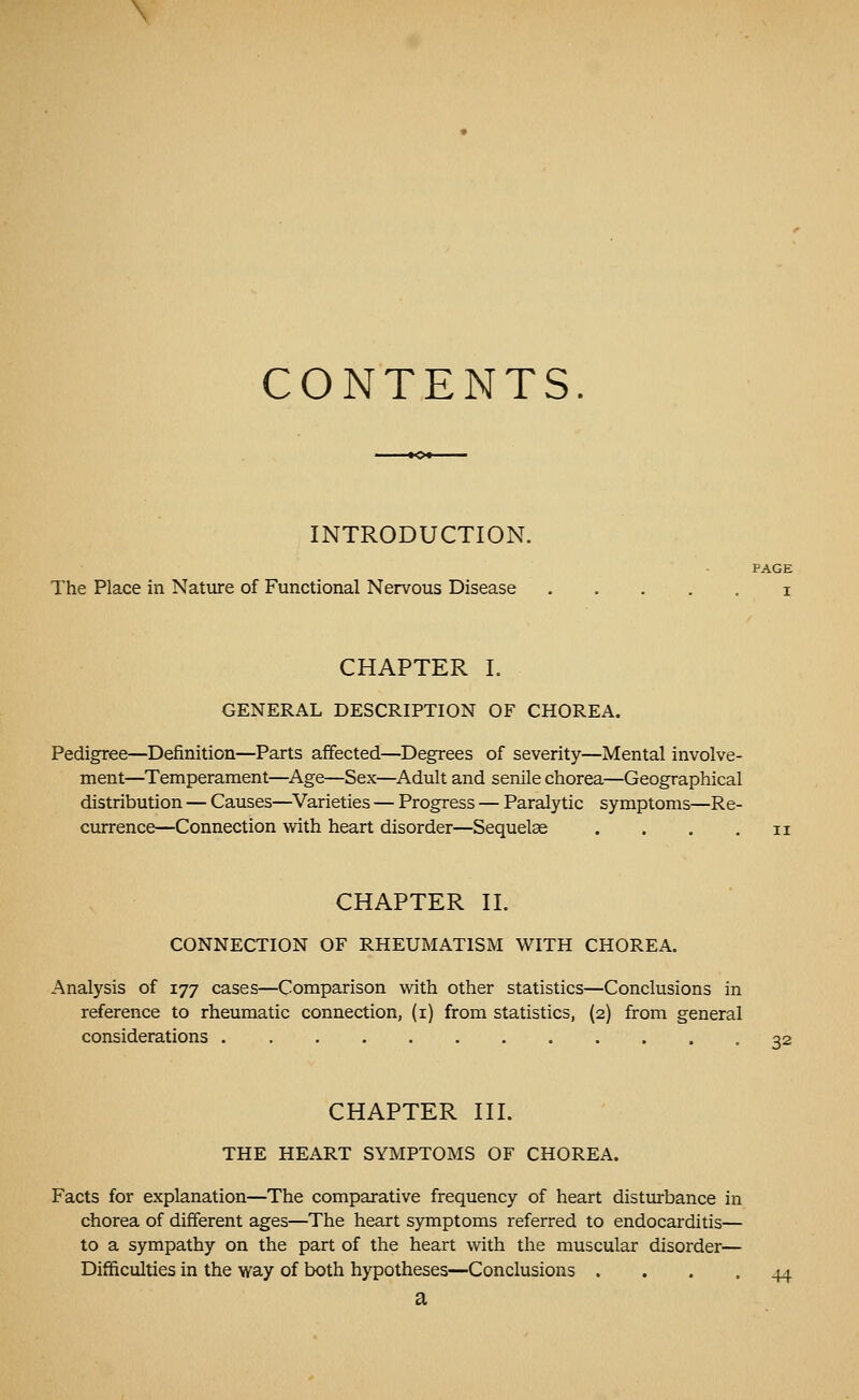 CONTENTS. INTRODUCTION. PAGE The Place in Nature of Functional Nervous Disease . . . . . i CHAPTER L GENERAL DESCRIPTION OF CHOREA. Pedigree—Definition—Parts affected—Degrees of severity—Mental involve- ment—Temperament—^Age—Sex—Adult and senile chorea—Geographical distribution — Causes—^Varieties — Progress — Paralytic symptoms—Re- currence—Connection with heart disorder—Sequelae . . . . ii CHAPTER II. CONNECTION OF RHEUMATISM WITH CHOREA. Analysis of 177 cases—Comparison with other statistics—Conclusions in reference to rheumatic connection, (i) from statistics, (2) from general considerations 32 CHAPTER III. THE HEART SYMPTOMS OF CHOREA. Facts for explanation—The comparative frequency of heart disturbance in chorea of different ages—The heart symptoms referred to endocarditis— to a sympathy on the part of the heart with the muscular disorder— Difficulties in the way of both hypotheses—Conclusions .... 44 a