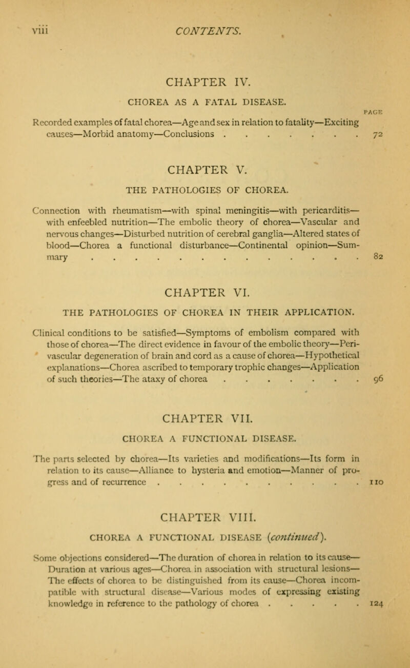 CHAPTER IV. CHOREA AS A FATAL DISEASE. PAGE Recorded examples of fatal chorea—Age and sex in relation to fatality—Exciting causes—Morbid anatomy—Conclusions 72 CHAPTER V. THE PATHOLOGIES OF CHOREA. Connection with rheumatism—with spinal meningitis—with pericarditis— with enfeebled nutrition—The embolic theory of chorea—Vascular and nervous changes—Disturbed nutrition of cerebral ganglia—Altered states of blood—Chorea a functional disturbance—Continental opinion—Sum- mary ............. 82 CHAPTER VI. THE PATHOLOGIES OF CHOREA IN THEIR APPLICATION. Clinical conditions to be satisfied—Symptoms of embolism compared with those of chorea—The direct evidence in favour of the embolic theory—Peri- vascular degeneration of brain and cord as a cause of chorea—Hypothetical explanations—Chorea ascribed to temporary trophic changes—Application of such theories—The ataxy of chorea 96 CHAPTER VII. CHOREA A FUNCTIONAL DISEASE. The parts selected by chorea—Its varieties and modifications—Its form in relation to its cause—Alliance to hysteria and emotion—Manner of pro- gress and of recurrence no CHAPTER VIII. CHOREA A FUNCTIONAL DISEASE {c07ltinucd). Some objections considered—The duration of chorea in relation to its cause— Duration at various ages—Chorea in association with structural lesions— The effects of chorea to be distinguished from its cause—Chorea incom- patible with structural disiase—Various modes of expressing existing knowledge in reference to the pathology of chorea 124