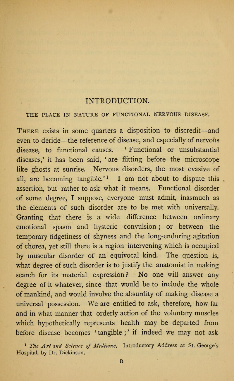 INTRODUCTION. THE PLACE IN NATURE OF FUNCTIONAL NERVOUS DISEASE. There exists in some quarters a disposition to discredit—and even to deride—the reference of disease, and especially of nervous disease, to functional causes. * Functional or unsubstantial diseases,' it has been said, * are flitting before the microscope like ghosts at sunrise. Nervous disorders, the most evasive of all, are becoming tangible.'^ I am not about to dispute this assertion, but rather to ask what it means. Functional disorder of some degree, I suppose, everyone must admit, inasmuch as the elements of such disorder are to be met with universally. Granting that there is a wide difference between ordinary emotional spasm and hysteric convulsion; or between the temporary fidgetiness of shyness and the long-enduring agitation of chorea, yet still there is a region intervening which is occupied by muscular disorder of an equivocal kind. The question is, what degree of such disorder is to justify the anatomist in making search for its material expression? No one will answer any degree of it whatever, since that would be to include the whole of mankind, and would involve the absurdity of making disease a universal possession. We are entitled to ask, therefore, how far and in what manner that orderly action of the voluntary muscles which hypothetically represents health may be departed from before disease becomes ' tangible ;' if indeed we may not ask * The Art and Science of Medicine. Introductory Address at St. George's Hospital, by Dr. Dickinson. B