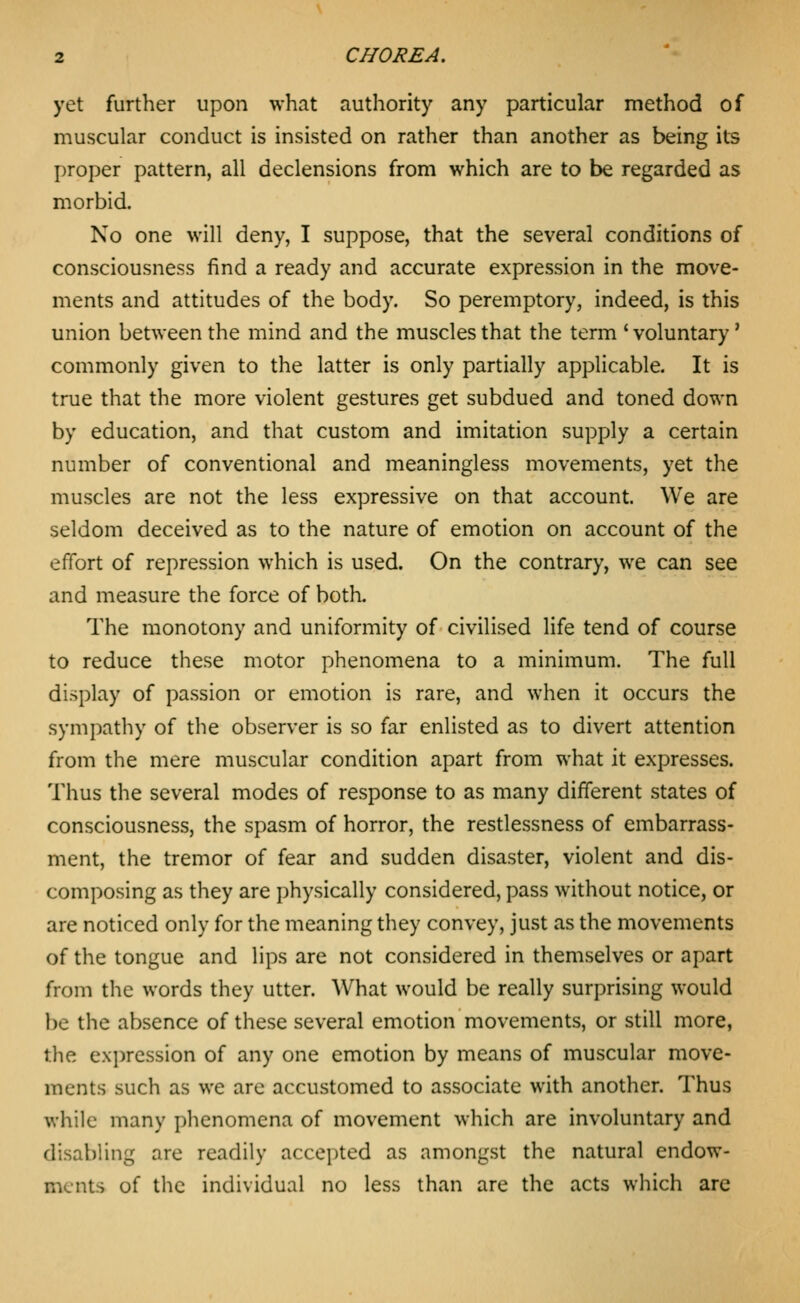 yet further upon what authority any particular method of muscular conduct is insisted on rather than another as being its proper pattern, all declensions from which are to be regarded as morbid. No one will deny, I suppose, that the several conditions of consciousness find a ready and accurate expression in the move- ments and attitudes of the body. So peremptory, indeed, is this union between the mind and the muscles that the term * voluntary' commonly given to the latter is only partially applicable. It is true that the more violent gestures get subdued and toned down by education, and that custom and imitation supply a certain number of conventional and meaningless movements, yet the muscles are not the less expressive on that account. We are seldom deceived as to the nature of emotion on account of the effort of repression which is used. On the contrary, we can see and measure the force of both. The monotony and uniformity of civilised life tend of course to reduce these motor phenomena to a minimum. The full display of passion or emotion is rare, and when it occurs the sympathy of the observer is so far enlisted as to divert attention from the mere muscular condition apart from what it expresses. Thus the several modes of response to as many different states of consciousness, the spasm of horror, the restlessness of embarrass- ment, the tremor of fear and sudden disaster, violent and dis- composing as they are physically considered, pass without notice, or are noticed only for the meaning they convey, just as the movements of the tongue and lips are not considered in themselves or apart from the words they utter. What would be really surprising would be the absence of these several emotion movements, or still more, the expression of any one emotion by means of muscular move- ments such as we are accustomed to associate with another. Thus while many phenomena of movement which are involuntary and disabling are readily accepted as amongst the natural endow- ments of the individual no less than are the acts which arc