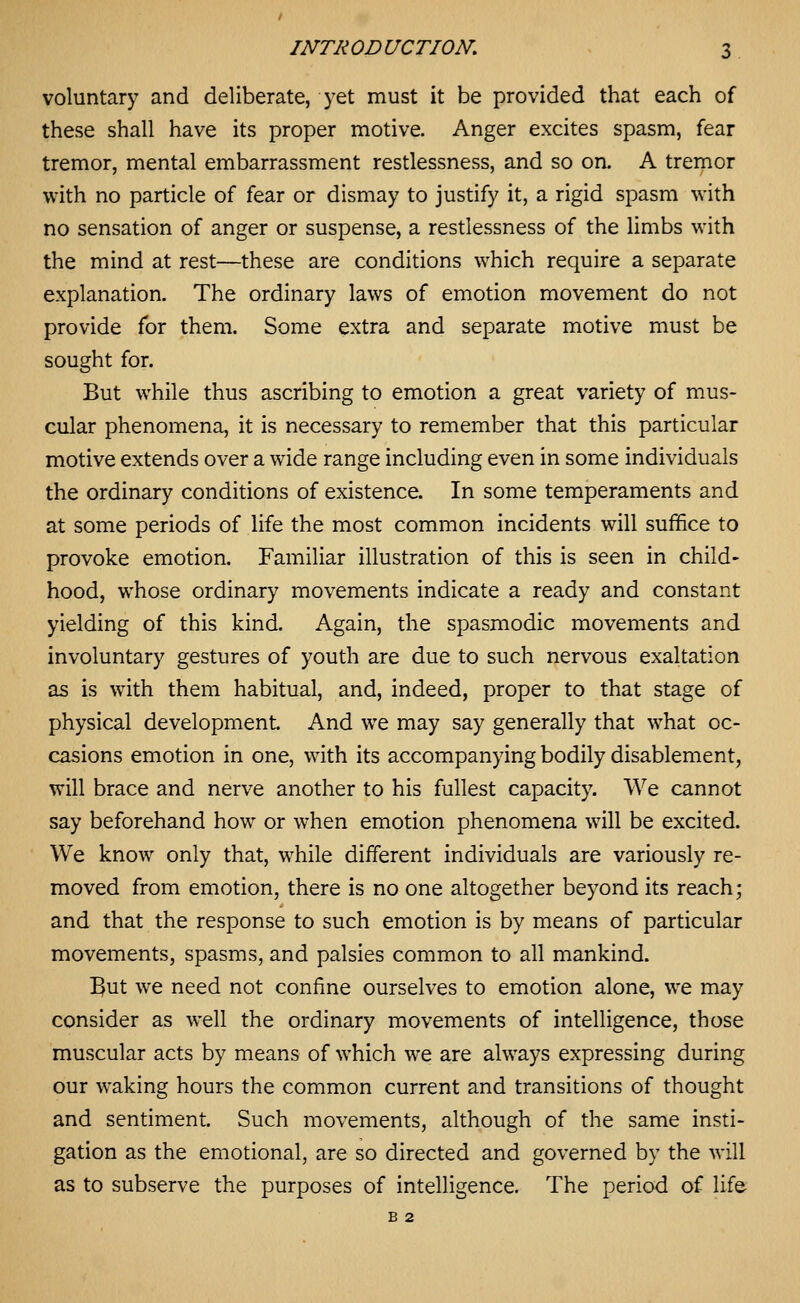 voluntary and deliberate, yet must it be provided that each of these shall have its proper motive. Anger excites spasm, fear tremor, mental embarrassment restlessness, and so on. A tremor with no particle of fear or dismay to justify it, a rigid spasm with no sensation of anger or suspense, a restlessness of the limbs with the mind at rest—these are conditions which require a separate explanation. The ordinary laws of emotion movement do not provide for them. Some extra and separate motive must be sought for. But while thus ascribing to emotion a great variety of mus- cular phenomena, it is necessary to remember that this particular motive extends over a wide range including even in some individuals the ordinary conditions of existence. In some temperaments and at some periods of life the most common incidents will suffice to provoke emotion. Familiar illustration of this is seen in child- hood, whose ordinary movements indicate a ready and constant yielding of this kind. Again, the spasmodic movements and involuntary gestures of youth are due to such nervous exaltation as is with them habitual, and, indeed, proper to that stage of physical development. And we may say generally that what oc- casions emotion in one, with its accompanying bodily disablement, will brace and nerve another to his fullest capacity. We cannot say beforehand how or when emotion phenomena will be excited. We know only that, while different individuals are variously re- moved from emotion, there is no one altogether beyond its reach; and that the response to such emotion is by means of particular movements, spasms, and palsies common to all mankind. But we need not confine ourselves to emotion alone, we may consider as well the ordinary movements of intelligence, those muscular acts by means of which we are always expressing during our waking hours the common current and transitions of thought and sentiment. Such movements, although of the same insti- gation as the emotional, are so directed and governed by the will as to subserve the purposes of intelligence. The period of life B 2