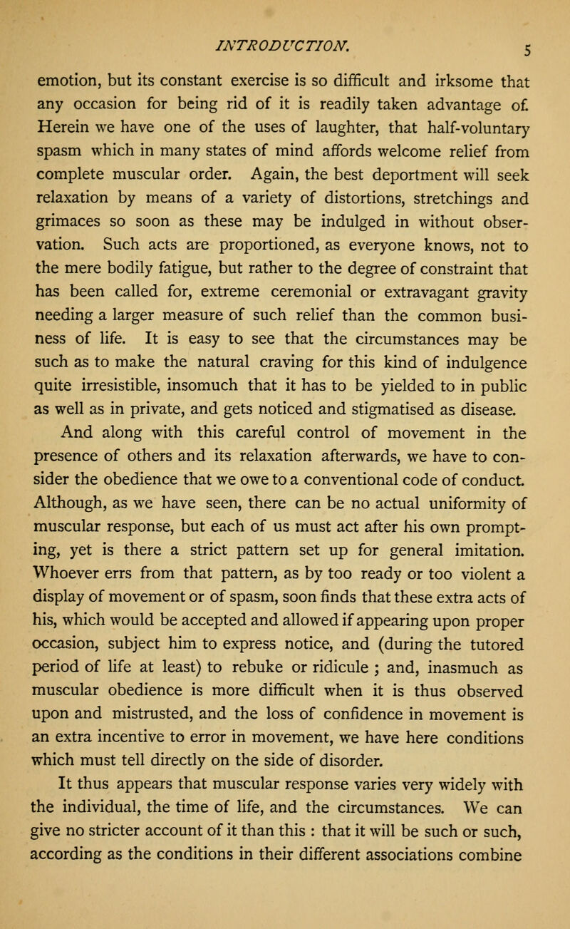 emotion, but its constant exercise is so difficult and irksome that any occasion for being rid of it is readily taken advantage of Herein we have one of the uses of laughter, that half-voluntary spasm which in many states of mind affords welcome relief from complete muscular order. Again, the best deportment will seek relaxation by means of a variety of distortions, stretchings and grimaces so soon as these may be indulged in without obser- vation. Such acts are proportioned, as everyone knows, not to the mere bodily fatigue, but rather to the degree of constraint that has been called for, extreme ceremonial or extravagant gravity needing a larger measure of such relief than the common busi- ness of life. It is easy to see that the circumstances may be such as to make the natural craving for this kind of indulgence quite irresistible, insomuch that it has to be yielded to in public as well as in private, and gets noticed and stigmatised as disease. And along with this careful control of movement in the presence of others and its relaxation afterwards, we have to con- sider the obedience that we owe to a conventional code of conduct. Although, as we have seen, there can be no actual uniformity of muscular response, but each of us must act after his own prompt- ing, yet is there a strict pattern set up for general imitation. Whoever errs from that pattern, as by too ready or too violent a display of movement or of spasm, soon finds that these extra acts of his, which would be accepted and allowed if appearing upon proper occasion, subject him to express notice, and (during the tutored period of life at least) to rebuke or ridicule ; and, inasmuch as muscular obedience is more difficult when it is thus observed upon and mistrusted, and the loss of confidence in movement is an extra incentive to error in movement, we have here conditions which must tell directly on the side of disorder. It thus appears that muscular response varies very widely with the individual, the time of life, and the circumstances. We can give no stricter account of it than this : that it will be such or such, according as the conditions in their different associations combine
